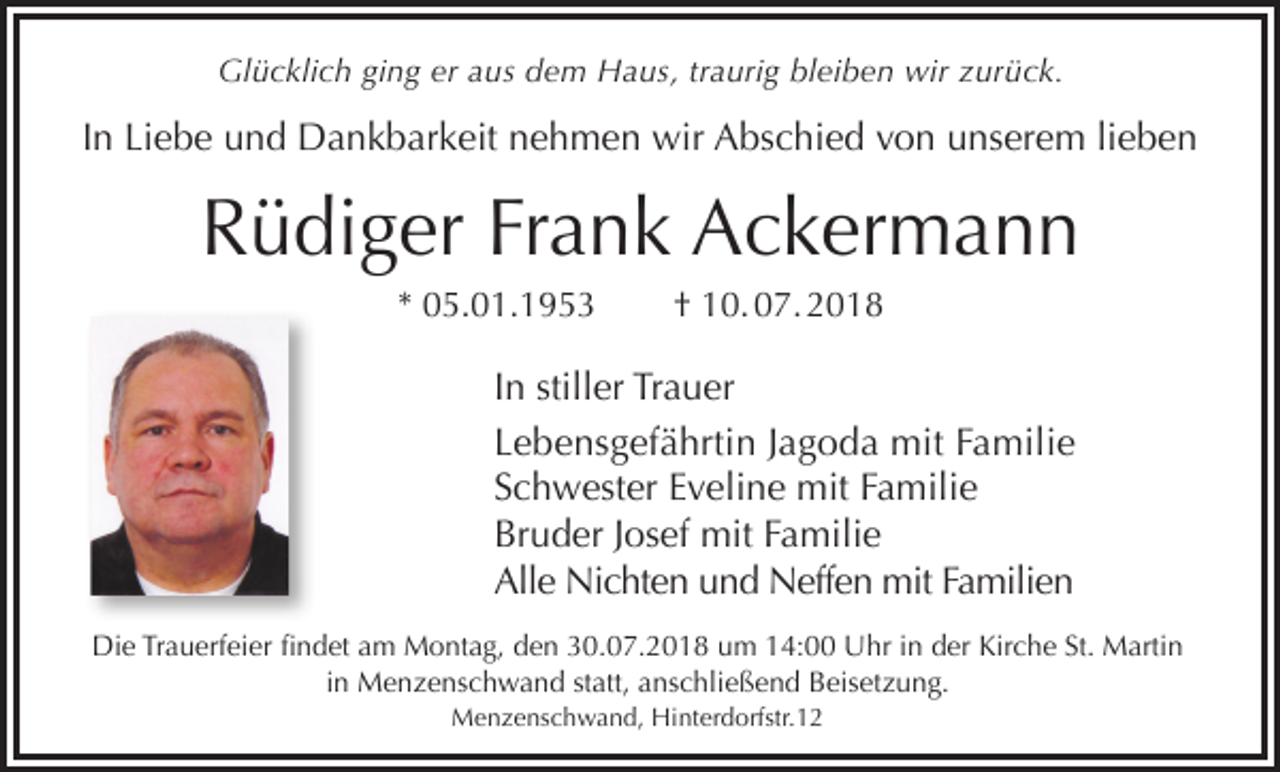 <p>Glücklich ging er aus dem Haus, traurig bleiben wir zurück.</p><p>In Liebe und Dankbarkeit nehmen wir Abschied von unserem lieben</p><p>Rüdiger Frank Ackermann<br />* 05.01.1953</p><p>† 10. 07. 2018</p><p>In stiller Trauer<br />Lebensgefährtin Jagoda mit Familie<br />Schwester Eveline mit Familie<br />Bruder Josef mit Familie<br />Alle Nichten und Neffen mit Familien<br />Die Trauerfeier findet am Montag, den 30.07.2018 um 14:00 Uhr in der Kirche St. Martin<br />in Menzenschwand statt, anschließend Beisetzung.<br />Menzenschwand, Hinterdorfstr.12</p>