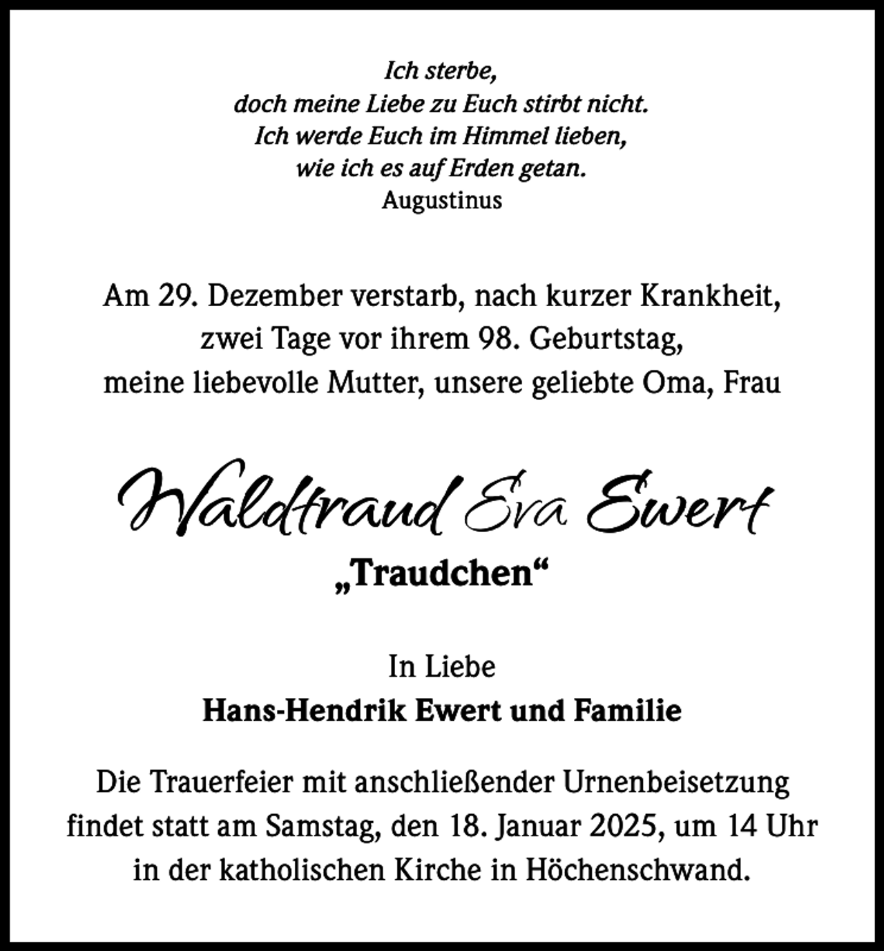 <p>Ich sterbe,<br />doch meine Liebe zu Euch stirbt nicht.<br />Ich werde Euch im Himmel lieben,<br />wie ich es auf Erden getan.<br />Augustinus</p><p>Am 29. Dezember verstarb, nach kurzer Krankheit,<br />zwei Tage vor ihrem 98. Geburtstag,<br />meine liebevolle Mutter, unsere geliebte Oma, Frau</p><p>Waldtraud Eva Ewert<br />„Traudchen“</p><p>In Liebe<br />Hans-Hendrik Ewert und Familie<br />Die Trauerfeier mit anschließender Urnenbeisetzung<br />findet statt am Samstag, den 18. Januar 2025, um 14 Uhr<br />in der katholischen Kirche in Höchenschwand.</p>