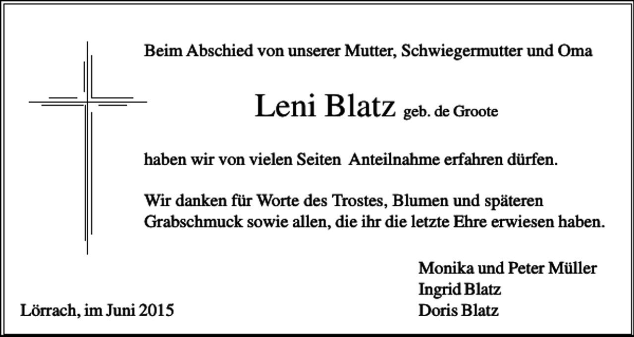 <p>Beim Abschied von unserer Mutter, Schwiegermutter und Oma</p><p>Leni Blatz geb. de Groote<br />haben wir von vielen Seiten Anteilnahme erfahren dürfen.<br />Wir danken für Worte des Trostes, Blumen und späteren<br />Grabschmuck sowie allen, die ihr die letzte Ehre erwiesen haben.</p><p>Lörrach, im Juni 2015</p><p>Monika und Peter Müller<br />Ingrid Blatz<br />Doris Blatz</p>