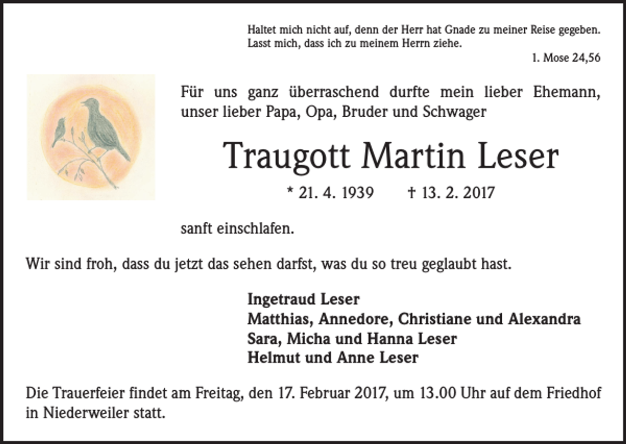 <p>Haltet mich nicht auf, denn der Herr hat Gnade zu meiner Reise gegeben.<br />Lasst mich, dass ich zu meinem Herrn ziehe.</p><p>1. Mose 24,56</p><p>Für uns ganz überraschend durfte mein lieber Ehemann,<br />unser lieber Papa, Opa, Bruder und Schwager</p><p>Traugott Martin Leser<br />* 21. 4. 1939 † 13. 2. 2017<br />sanft einschlafen.<br />Wir sind froh, dass du jetzt das sehen darfst, was du so treu geglaubt hast.<br />Ingetraud Leser<br />Matthias, Annedore, Christiane und Alexandra<br />Sara, Micha und Hanna Leser<br />Helmut und Anne Leser<br />Die Trauerfeier findet am Freitag, den 17. Februar 2017, um 13.00 Uhr auf dem Friedhof<br />in Niederweiler statt.</p>
