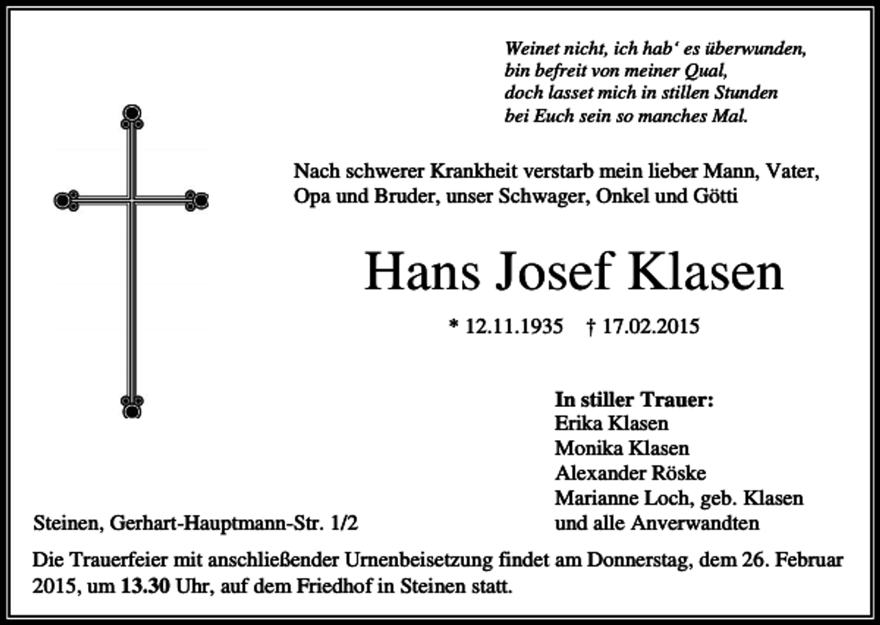 <p>Weinet nicht, ich hab‘ es überwunden,<br />bin befreit von meiner Qual,<br />doch lasset mich in stillen Stunden<br />bei Euch sein so manches Mal.</p><p>Nach schwerer Krankheit verstarb mein lieber Mann, Vater,<br />Opa und Bruder, unser Schwager, Onkel und Götti</p><p>Hans Josef Klasen<br />* 12.11.1935</p><p>Steinen, Gerhart-Hauptmann-Str. 1/2</p><p>† 17.02.2015</p><p>In stiller Trauer:<br />Erika Klasen<br />Monika Klasen<br />Alexander Röske<br />Marianne Loch, geb. Klasen<br />und alle Anverwandten</p><p>Die Trauerfeier mit anschließender Urnenbeisetzung findet am Donnerstag, dem 26. Februar<br />2015, um 13.30 Uhr, auf dem Friedhof in Steinen statt.</p>