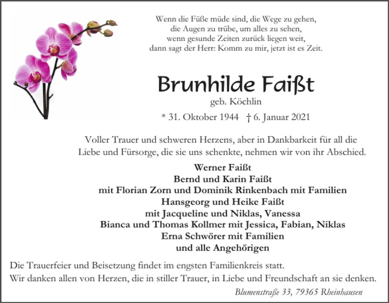 <p>Wenn die Füße müde sind, die Wege zu gehen,<br />die Augen zu trübe, um alles zu sehen,<br />wenn gesunde Zeiten zurück liegen weit,<br />dann sagt der Herr: Komm zu mir, jetzt ist es Zeit.</p><p>Brunhilde Faißt<br />geb. Köchlin<br />* 31. Oktober 1944 † 6. Januar 2021<br />Voller Trauer und schweren Herzens, aber in Dankbarkeit für all die<br />Liebe und Fürsorge, die sie uns schenkte, nehmen wir von ihr Abschied.<br />Werner Faißt<br />Bernd und Karin Faißt<br />mit Florian Zorn und Dominik Rinkenbach mit Familien<br />Hansgeorg und Heike Faißt<br />mit Jacqueline und Niklas, Vanessa<br />Bianca und Thomas Kollmer mit Jessica, Fabian, Niklas<br />Erna Schwörer mit Familien<br />und alle Angehörigen<br />Die Trauerfeier und Beisetzung findet im engsten Familienkreis statt.<br />Wir danken allen von Herzen, die in stiller Trauer, in Liebe und Freundschaft an sie denken.<br />Blumenstraße 33, 79365 Rheinhausen</p>