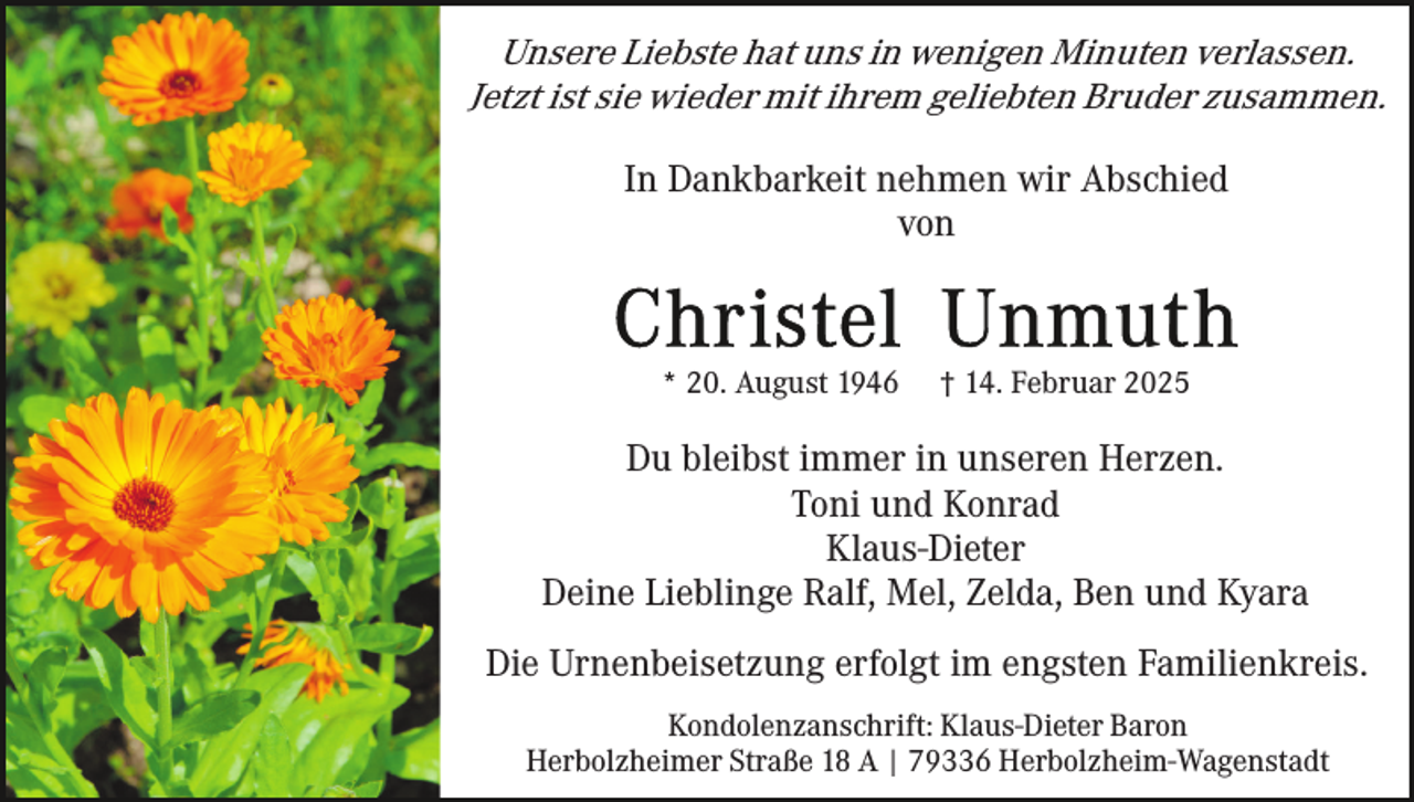 <p>Unsere Liebste hat uns in wenigen Minuten verlassen.<br />Jetzt ist sie wieder mit ihrem geliebten Bruder zusammen.<br />In Dankbarkeit nehmen wir Abschied<br />von</p><p>* 20. August 1946</p><p>† 14. Februar 2025</p><p>Du bleibst immer in unseren Herzen.<br />Toni und Konrad<br />Klaus-Dieter<br />Deine Lieblinge Ralf, Mel, Zelda, Ben und Kyara<br />Die Urnenbeisetzung erfolgt im engsten Familienkreis.<br />Kondolenzanschrift: Klaus-Dieter Baron<br />Herbolzheimer Straße 18 A | 79336 Herbolzheim-Wagenstadt</p>