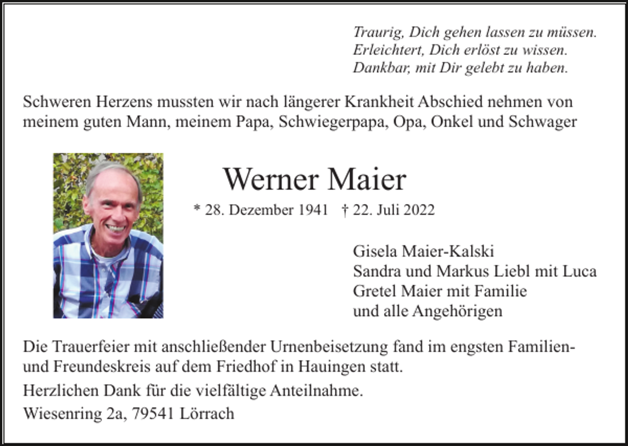 <p>Traurig, Dich gehen lassen zu müssen.<br />Erleichtert, Dich erlöst zu wissen.<br />Dankbar, mit Dir gelebt zu haben.</p><p>Schweren Herzens mussten wir nach längerer Krankheit Abschied nehmen von<br />meinem guten Mann, meinem Papa, Schwiegerpapa, Opa, Onkel und Schwager</p><p>Werner Maier<br />* 28. Dezember 1941 † 22. Juli 2022</p><p>Gisela Maier-Kalski<br />Sandra und Markus Liebl mit Luca<br />Gretel Maier mit Familie<br />und alle Angehörigen<br />Die Trauerfeier mit anschließender Urnenbeisetzung fand im engsten Familienund Freundeskreis auf dem Friedhof in Hauingen statt.<br />Herzlichen Dank für die vielfältige Anteilnahme.<br />Wiesenring 2a, 79541 Lörrach</p>