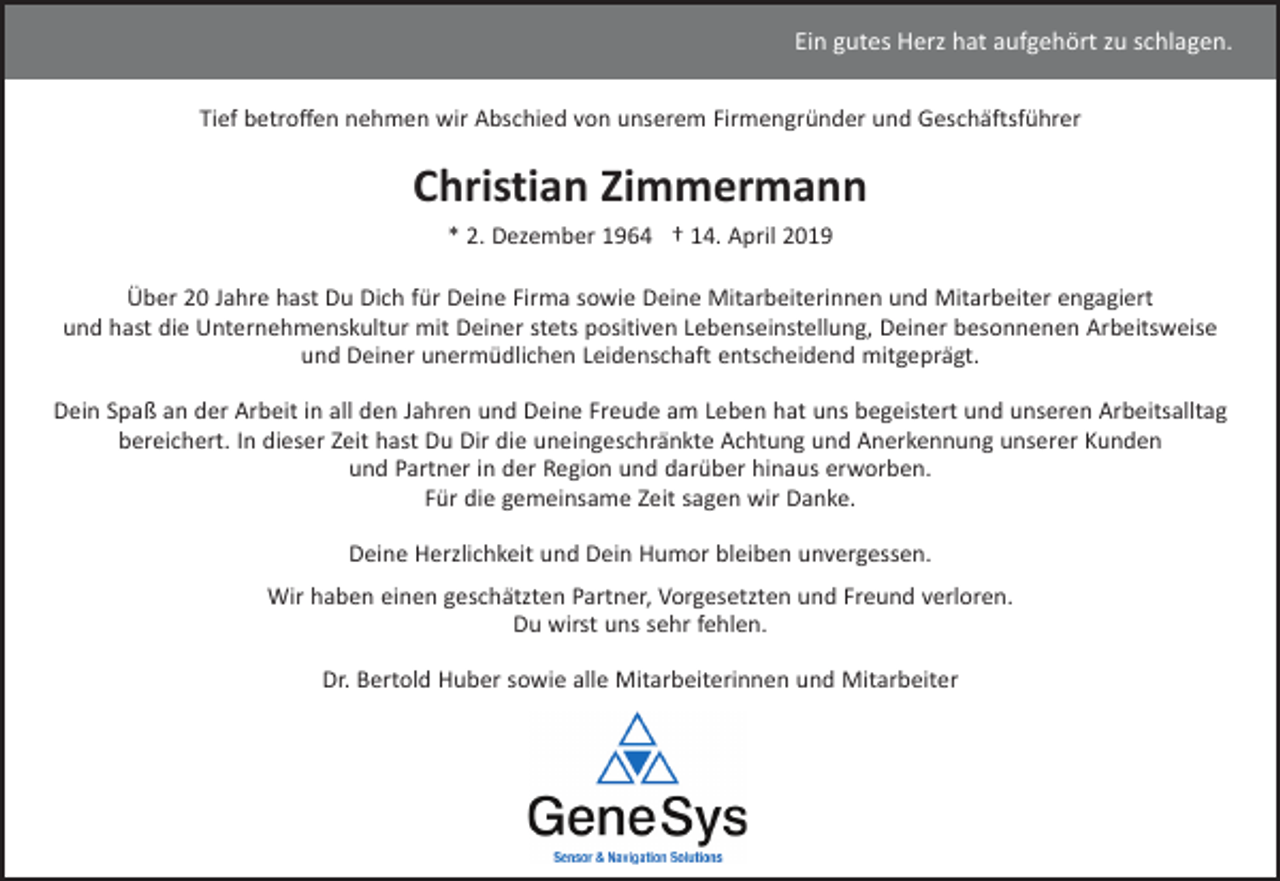 <p>Ein gutes Herz hat aufgehört zu schlagen.<br />Tief betroﬀen nehmen wir Abschied von unserem Firmengründer und Geschäftsführer</p><p>Christian Zimmermann<br />* 2. Dezember 1964 † 14. April 2019<br />Über 20 Jahre hast Du Dich für Deine Firma sowie Deine Mitarbeiterinnen und Mitarbeiter engagiert<br />und hast die Unternehmenskultur mit Deiner stets positiven Lebenseinstellung, Deiner besonnenen Arbeitsweise<br />und Deiner unermüdlichen Leidenschaft entscheidend mitgeprägt.<br />Dein Spaß an der Arbeit in all den Jahren und Deine Freude am Leben hat uns begeistert und unseren Arbeitsalltag<br />bereichert. In dieser Zeit hast Du Dir die uneingeschränkte Achtung und Anerkennung unserer Kunden<br />und Partner in der Region und darüber hinaus erworben.<br />Für die gemeinsame Zeit sagen wir Danke.<br />Deine Herzlichkeit und Dein Humor bleiben unvergessen.<br />Wir haben einen geschätzten Partner, Vorgesetzten und Freund verloren.<br />Du wirst uns sehr fehlen.<br />Dr. Bertold Huber sowie alle Mitarbeiterinnen und Mitarbeiter</p>