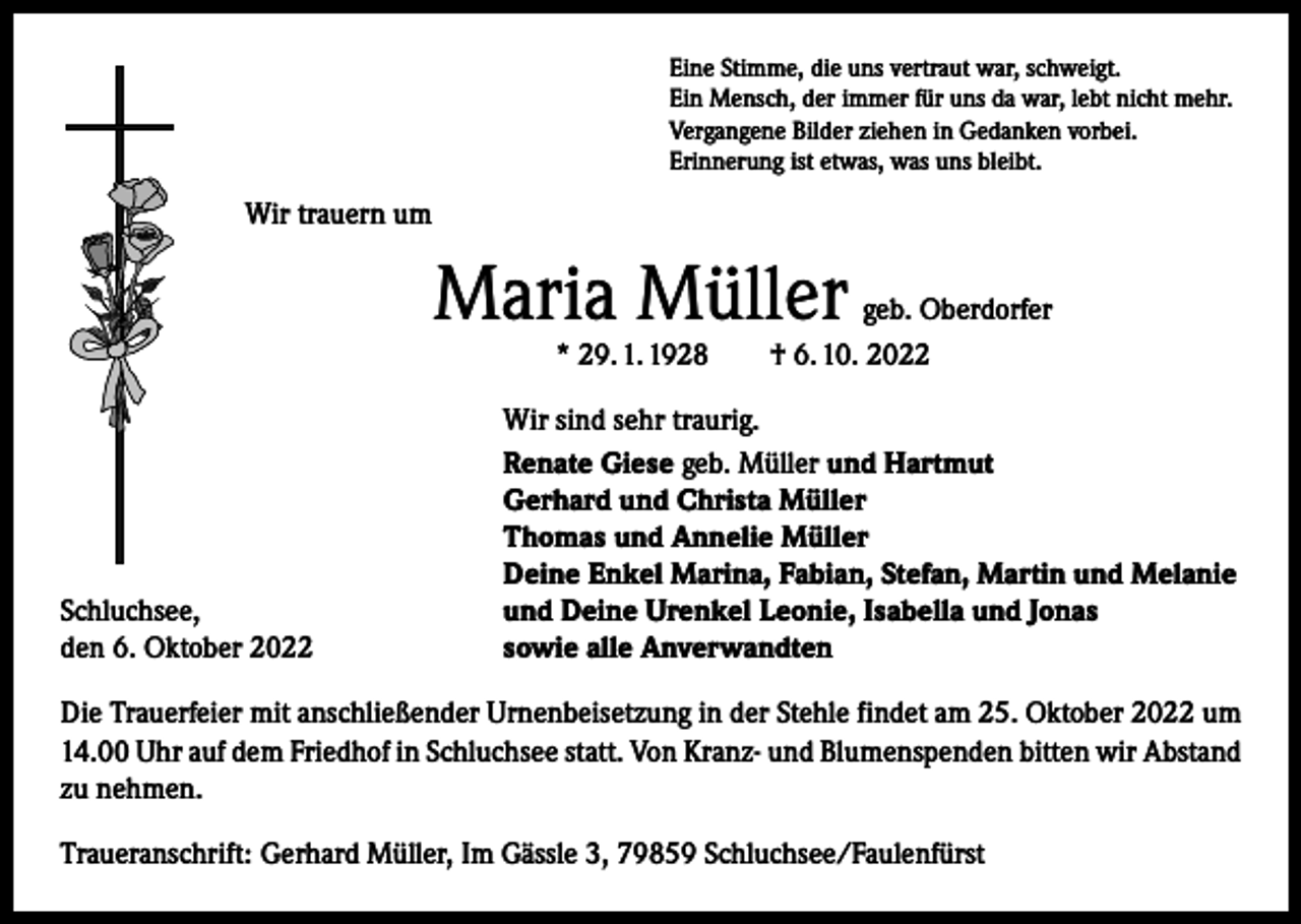 <p>Eine Stimme, die uns vertraut war, schweigt.<br />Ein Mensch, der immer für uns da war, lebt nicht mehr.<br />Vergangene Bilder ziehen in Gedanken vorbei.<br />Erinnerung ist etwas, was uns bleibt.</p><p>Wir trauern um</p><p>Maria Müller</p><p>geb. Oberdorfer<br />* 29. 1. 1928 † 6. 10. 2022</p><p>Schluchsee,<br />den 6. Oktober 2022</p><p>Wir sind sehr traurig.<br />Renate Giese geb. Müller und Hartmut<br />Gerhard und Christa Müller<br />Thomas und Annelie Müller<br />Deine Enkel Marina, Fabian, Stefan, Martin und Melanie<br />und Deine Urenkel Leonie, Isabella und Jonas<br />sowie alle Anverwandten</p><p>Die Trauerfeier mit anschließender Urnenbeisetzung in der Stehle findet am 25. Oktober 2022 um<br />14.00 Uhr auf dem Friedhof in Schluchsee statt. Von Kranz- und Blumenspenden bitten wir Abstand<br />zu nehmen.<br />Traueranschrift: Gerhard Müller, Im Gässle 3, 79859 Schluchsee/Faulenfürst</p>