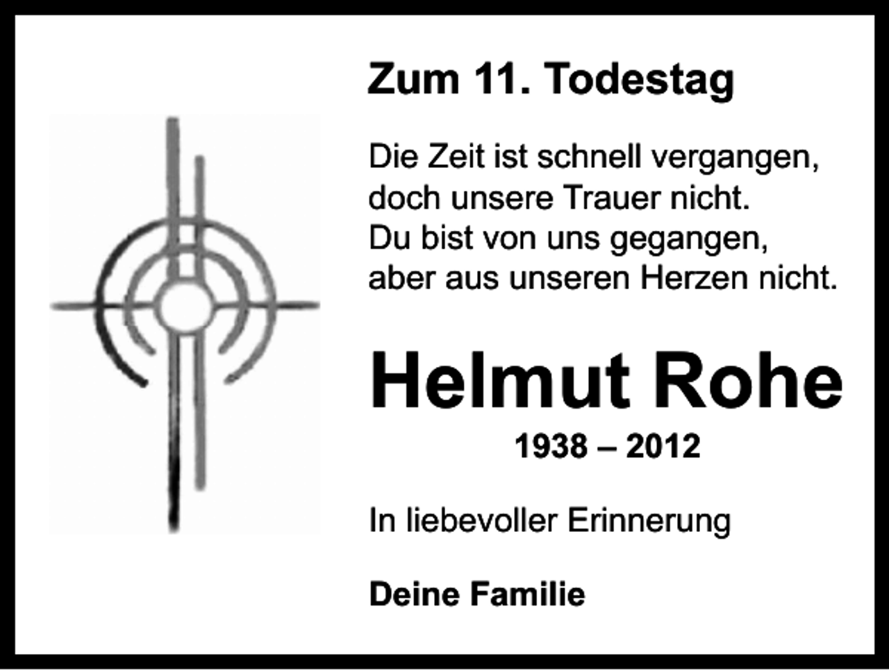 <p>Zum 11. Todestag<br />Die Zeit ist schnell vergangen,<br />doch unsere Trauer nicht.<br />Du bist von uns gegangen,<br />aber aus unseren Herzen nicht.</p><p>Helmut Rohe<br />1938 – 2012</p><p>In liebevoller Erinnerung<br />Deine Familie</p>