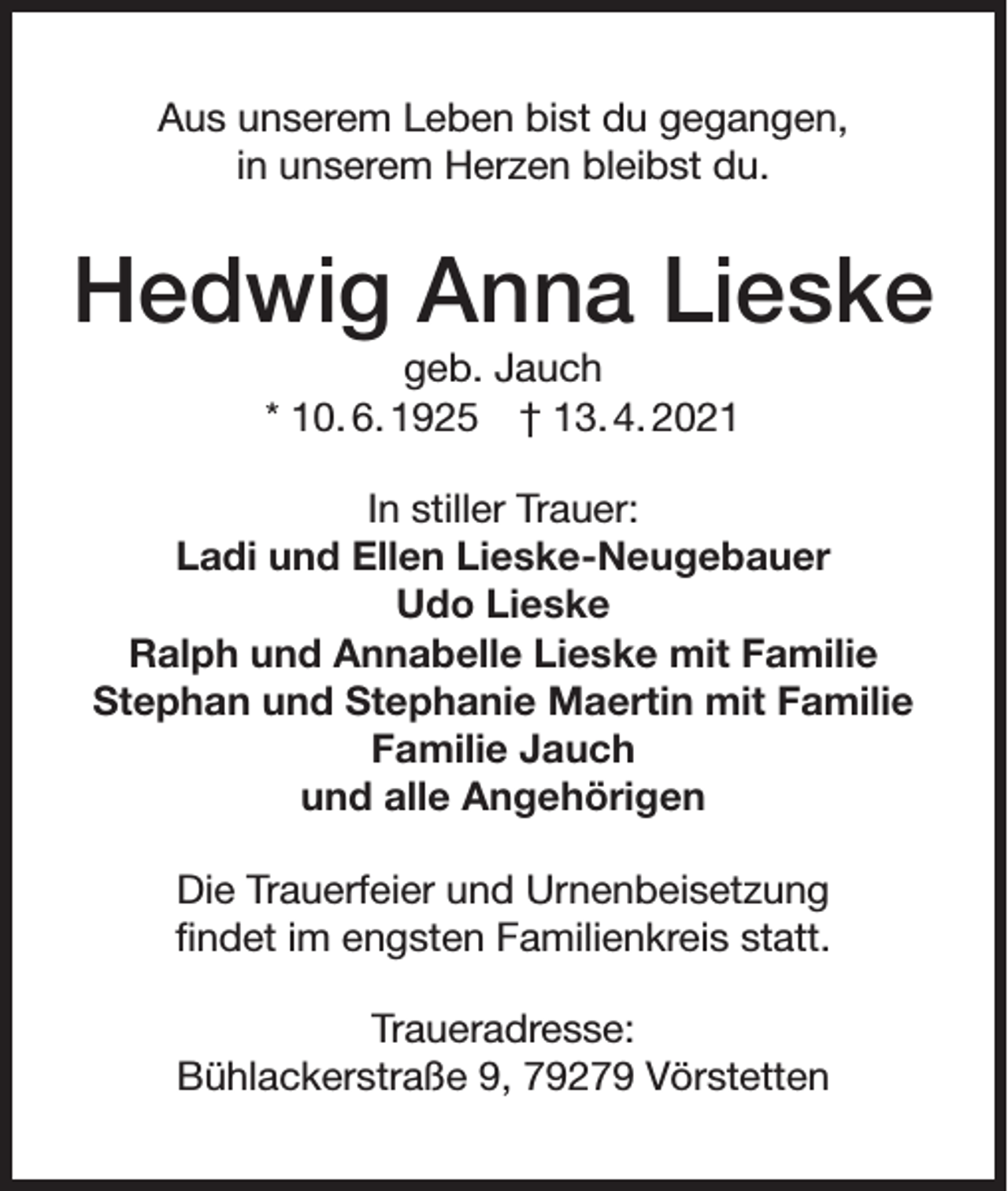 <p>Aus unserem Leben bist du gegangen,<br />in unserem Herzen bleibst du.</p><p>Hedwig Anna Lieske<br />geb. Jauch<br />* 10. 6. 1925 † 13. 4. 2021<br />In stiller Trauer:<br />Ladi und Ellen Lieske-Neugebauer<br />Udo Lieske<br />Ralph und Annabelle Lieske mit Familie<br />Stephan und Stephanie Maertin mit Familie<br />Familie Jauch<br />und alle Angehörigen<br />Die Trauerfeier und Urnenbeisetzung<br />findet im engsten Familienkreis statt.<br />Traueradresse:<br />Bühlackerstraße 9, 79279 Vörstetten</p>