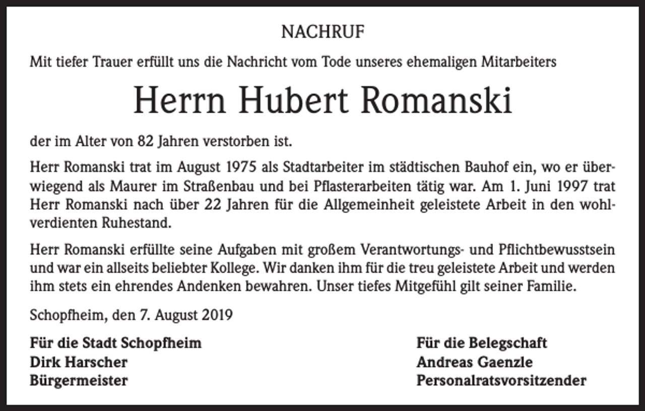<p>NACHRUF<br />Mit tiefer Trauer erfüllt uns die Nachricht vom Tode unseres ehemaligen Mitarbeiters</p><p>Herrn Hubert Romanski<br />der im Alter von 82 Jahren verstorben ist.<br />Herr Romanski trat im August 1975 als Stadtarbeiter im städtischen Bauhof ein, wo er über­<br />wiegend als Maurer im Straßenbau und bei Pflasterarbeiten tätig war. Am 1. Juni 1997 trat<br />Herr Romanski nach über 22 Jahren für die Allgemeinheit geleistete Arbeit in den wohl­<br />verdienten Ruhestand.<br />Herr Romanski erfüllte seine Aufgaben mit großem Verantwortungs- und Pflichtbewusstsein<br />und war ein allseits beliebter Kollege. Wir danken ihm für die treu geleistete Arbeit und werden<br />ihm stets ein ehrendes Andenken bewahren. Unser tiefes Mitgefühl gilt seiner Familie.<br />Schopfheim, den 7. August 2019<br />Für die Stadt Schopfheim<br />Dirk Harscher<br />Bürgermeister</p><p>Für die Belegschaft<br />Andreas Gaenzle<br />Personalratsvorsitzender</p>