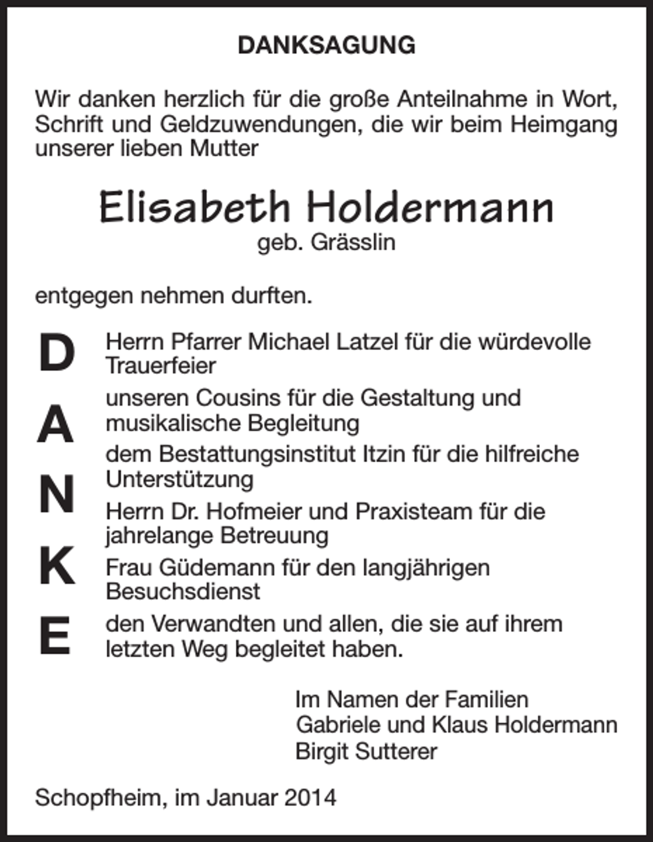 <p>DANKSAGUNG<br />Wir danken herzlich für die große Anteilnahme in Wort,<br />Schrift und Geldzuwendungen, die wir beim Heimgang<br />unserer lieben Mutter</p><p>Elisabeth Holdermann<br />geb. Grässlin</p><p>entgegen nehmen durften.</p><p>D<br />A<br />N<br />K<br />E</p><p>Herrn Pfarrer Michael Latzel für die würdevolle<br />Trauerfeier<br />unseren Cousins für die Gestaltung und<br />musikalische Begleitung<br />dem Bestattungsinstitut Itzin für die hilfreiche<br />Unterstützung<br />Herrn Dr. Hofmeier und Praxisteam für die<br />jahrelange Betreuung<br />Frau Güdemann für den langjährigen<br />Besuchsdienst<br />den Verwandten und allen, die sie auf ihrem<br />letzten Weg begleitet haben.<br />Im Namen der Familien<br />Gabriele und Klaus Holdermann<br />Birgit Sutterer</p><p>Schopfheim, im Januar 2014</p>