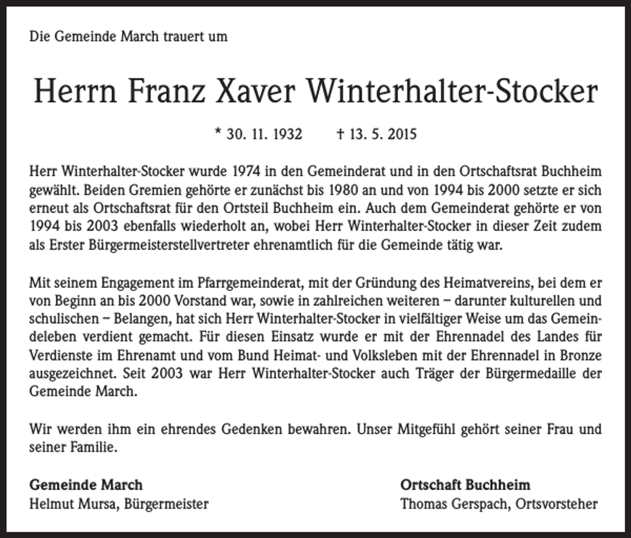 <p>Die Gemeinde March trauert um</p><p>Herrn Franz Xaver Winterhalter-Stocker<br />* 30. 11. 1932 † 13. 5. 2015<br />Herr Winterhalter-Stocker wurde 1974 in den Gemeinderat und in den Ortschaftsrat Buchheim<br />gewählt. Beiden Gremien gehörte er zunächst bis 1980 an und von 1994 bis 2000 setzte er sich<br />erneut als Ortschaftsrat für den Ortsteil Buchheim ein. Auch dem Gemeinderat gehörte er von<br />1994 bis 2003 ebenfalls wiederholt an, wobei Herr Winterhalter-Stocker in dieser Zeit zudem<br />als Erster Bürgermeisterstellvertreter ehrenamtlich für die Gemeinde tätig war.<br />Mit seinem Engagement im Pfarrgemeinderat, mit der Gründung des Heimatvereins, bei dem er<br />von Beginn an bis 2000 Vorstand war, sowie in zahlreichen weiteren – darunter kulturellen und<br />schulischen – Belangen, hat sich Herr Winterhalter-Stocker in vielfältiger Weise um das Gemeindeleben verdient gemacht. Für diesen Einsatz wurde er mit der Ehrennadel des Landes für<br />Verdienste im Ehrenamt und vom Bund Heimat- und Volksleben mit der Ehrennadel in Bronze<br />ausgezeichnet. Seit 2003 war Herr Winterhalter-Stocker auch Träger der Bürgermedaille der<br />Gemeinde March.<br />Wir werden ihm ein ehrendes Gedenken bewahren. Unser Mitgefühl gehört seiner Frau und<br />seiner Familie.<br />Gemeinde March<br />Helmut Mursa, Bürgermeister</p><p>Ortschaft Buchheim<br />Thomas Gerspach, Ortsvorsteher</p>