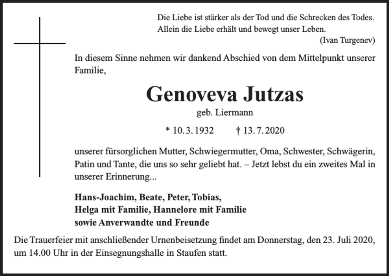 <p>Die Liebe ist stärker als der Tod und die Schrecken des Todes.<br />Allein die Liebe erhält und bewegt unser Leben.</p><p>(Ivan Turgenev)</p><p>In diesem Sinne nehmen wir dankend Abschied von dem Mittelpunkt unserer<br />Familie,</p><p>Genoveva Jutzas<br />geb. Liermann<br />* 10. 3. 1932 † 13. 7. 2020<br />unserer fürsorglichen Mutter, Schwiegermutter, Oma, Schwester, Schwägerin,<br />Patin und Tante, die uns so sehr geliebt hat. – Jetzt lebst du ein zweites Mal in<br />unserer Erinnerung...<br />Hans-Joachim, Beate, Peter, Tobias,<br />Helga mit Familie, Hannelore mit Familie<br />sowie Anverwandte und Freunde<br />Die Trauerfeier mit anschließender Urnenbeisetzung findet am Donnerstag, den 23. Juli 2020,<br />um 14.00 Uhr in der Einsegnungshalle in Staufen statt.</p>