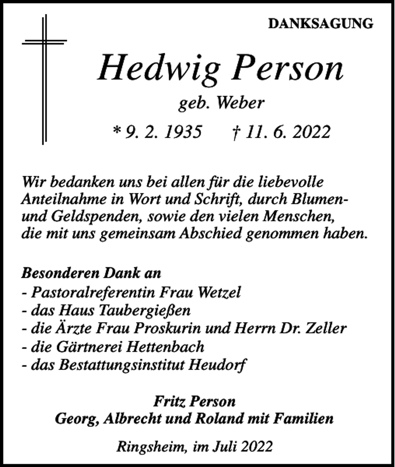 <p>DANKSAGUNG</p><p>Hedwig Person<br />geb. Weber<br />* 9. 2. 1935</p><p>† 11. 6. 2022</p><p>Wir bedanken uns bei allen für die liebevolle<br />Anteilnahme in Wort und Schrift, durch Blumenund Geldspenden, sowie den vielen Menschen,<br />die mit uns gemeinsam Abschied genommen haben.<br />Besonderen Dank an<br />- Pastoralreferentin Frau Wetzel<br />- das Haus Taubergießen<br />- die Ärzte Frau Proskurin und Herrn Dr. Zeller<br />- die Gärtnerei Hettenbach<br />- das Bestattungsinstitut Heudorf<br />Fritz Person<br />Georg, Albrecht und Roland mit Familien<br />Ringsheim, im Juli 2022</p>