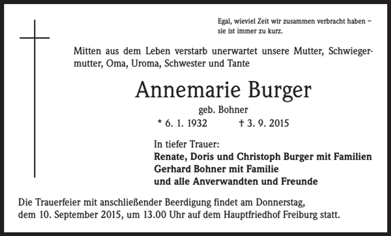 <p>Egal, wieviel Zeit wir zusammen verbracht haben –<br />sie ist immer zu kurz.</p><p>Mitten aus dem Leben verstarb unerwartet unsere Mutter, Schwieger­<br />mutter, Oma, Uroma, Schwester und Tante</p><p>Annemarie Burger<br />geb. Bohner<br />* 6. 1. 1932 † 3. 9. 2015<br />In tiefer Trauer:<br />Renate, Doris und Christoph Burger mit Familien<br />Gerhard Bohner mit Familie<br />und alle Anverwandten und Freunde<br />Die Trauerfeier mit anschließender Beerdigung findet am Donnerstag,<br />dem 10. September 2015, um 13.00 Uhr auf dem Hauptfriedhof Freiburg statt.</p>