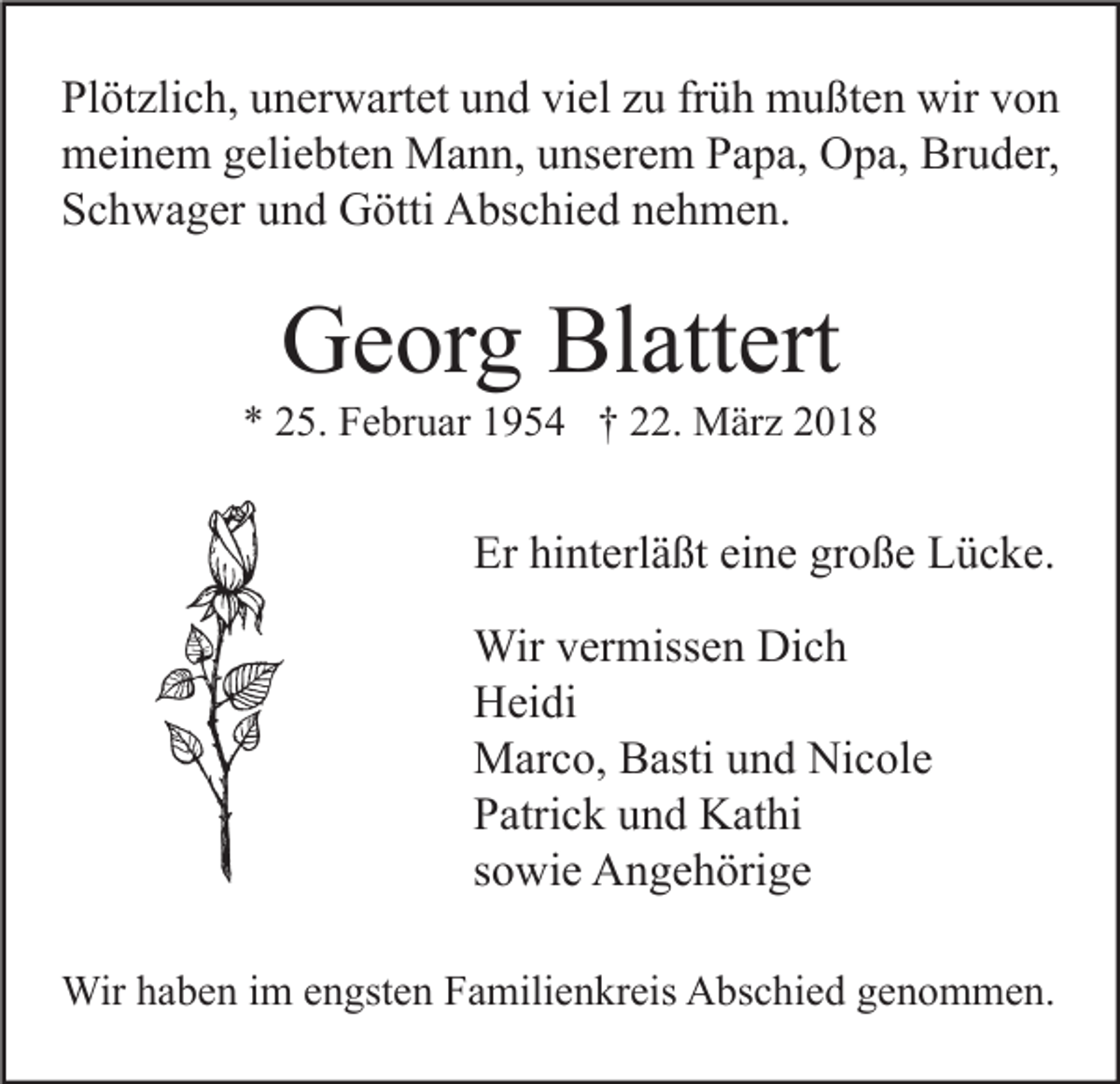 <p>Plötzlich, unerwartet und viel zu früh mußten wir von<br />meinem geliebten Mann, unserem Papa, Opa, Bruder,<br />Schwager und Götti Abschied nehmen.</p><p>Georg Blattert</p><p>* 25. Februar 1954 † 22. März 2018</p><p>Er hinterläßt eine große Lücke.<br />Wir vermissen Dich<br />Heidi<br />Marco, Basti und Nicole<br />Patrick und Kathi<br />sowie Angehörige<br />Wir haben im engsten Familienkreis Abschied genommen.</p>