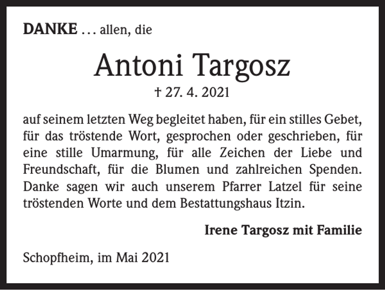 <p>DANKE . . . allen, die</p><p>Antoni Targosz<br />† 27. 4. 2021</p><p>auf seinem letzten Weg begleitet haben, für ein stilles ­Gebet,<br />für das tröstende Wort, gesprochen oder geschrieben, für<br />eine stille Umarmung, für alle Zeichen der Liebe und<br />Freundschaft, für die Blumen und zahlreichen Spenden.<br />Danke sagen wir auch unserem Pfarrer Latzel für seine<br />­tröstenden Worte und dem Bestattungshaus Itzin.<br />Irene Targosz mit Familie<br />Schopfheim, im Mai 2021</p>