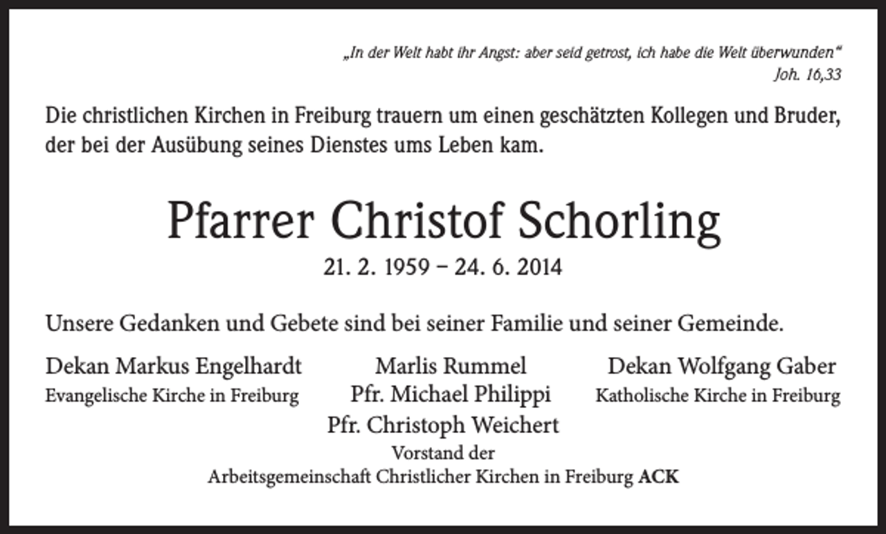 <p>„In der Welt habt ihr Angst: aber seid getrost, ich habe die Welt überwunden“<br />Joh. 16,33</p><p>Die christlichen Kirchen in Freiburg trauern um einen geschätzten Kollegen und ­Bruder,<br />der bei der Ausübung seines Dienstes ums Leben kam.</p><p>Pfarrer Christof Schorling<br />21. 2. 1959 – 24. 6. 2014<br />Unsere Gedanken und Gebete sind bei seiner Familie und seiner Gemeinde.<br />Dekan Markus Engelhardt<br />Evangelische Kirche in Freiburg</p><p>Marlis Rummel<br />Pfr. Michael Philippi<br />Pfr. Christoph Weichert</p><p>Dekan Wolfgang Gaber<br />Katholische Kirche in Freiburg</p><p>Vorstand der<br />Arbeitsgemeinschaft Christlicher Kirchen in Freiburg ACK</p>