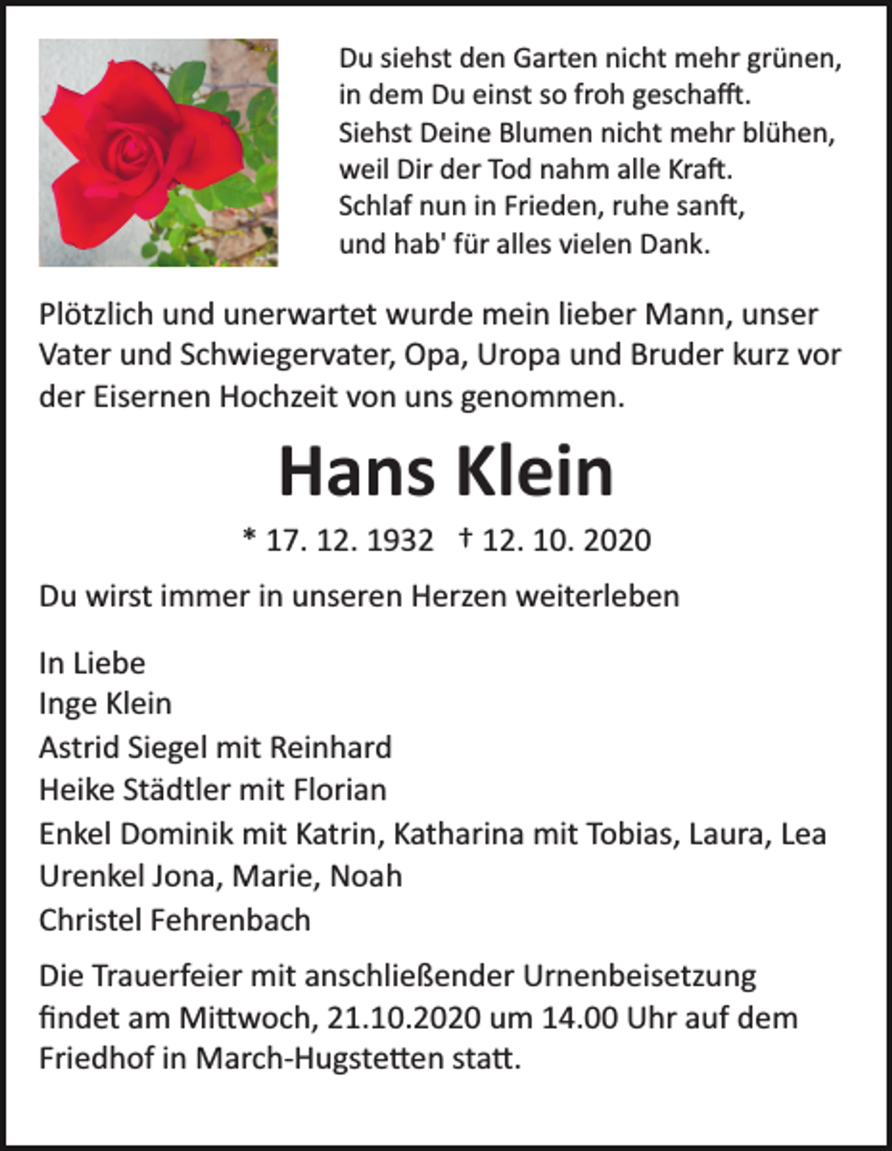 <p>Du siehst den Garten nicht mehr grünen,<br />in dem Du einst so froh gescha�.<br />Siehst Deine Blumen nicht mehr blühen,<br />weil Dir der Tod nahm alle Kra�.<br />Schlaf nun in Frieden, ruhe san�,<br />und hab' für alles vielen Dank.</p><p>Plötzlich und unerwartet wurde mein lieber Mann, unser<br />Vater und Schwiegervater, Opa, Uropa und Bruder kurz vor<br />der Eisernen Hochzeit von uns genommen.</p><p>Hans Klein<br />* 17. 12. 1932 † 12. 10. 2020<br />Du wirst immer in unseren Herzen weiterleben<br />In Liebe<br />Inge Klein<br />Astrid Siegel mit Reinhard<br />Heike Städtler mit Florian<br />Enkel Dominik mit Katrin, Katharina mit Tobias, Laura, Lea<br />Urenkel Jona, Marie, Noah<br />Christel Fehrenbach<br />Die Trauerfeier mit anschließender Urnenbeisetzung<br />ﬁndet am Mi�woch, 21.10.2020 um 14.00 Uhr auf dem<br />Friedhof in March­Hugste�en sta�.</p>