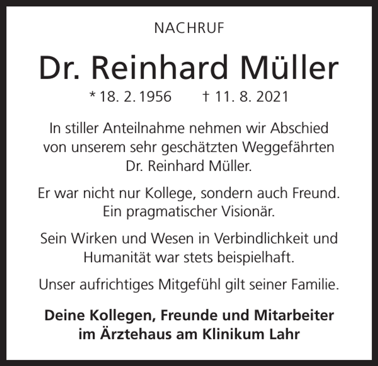 <p>NACHRUF</p><p>Dr. Reinhard Müller<br />* 18. 2. 1956 † 11. 8. 2021<br />In stiller Anteilnahme nehmen wir Abschied<br />von unserem sehr geschätzten Weggefährten<br />Dr. Reinhard Müller.<br />Er war nicht nur Kollege, sondern auch Freund.<br />Ein pragmatischer Visionär.<br />Sein Wirken und Wesen in Verbindlichkeit und<br />Humanität war stets beispielhaft.<br />Unser aufrichtiges Mitgefühl gilt seiner Familie.<br />Deine Kollegen, Freunde und Mitarbeiter<br />im Ärztehaus am Klinikum Lahr</p>