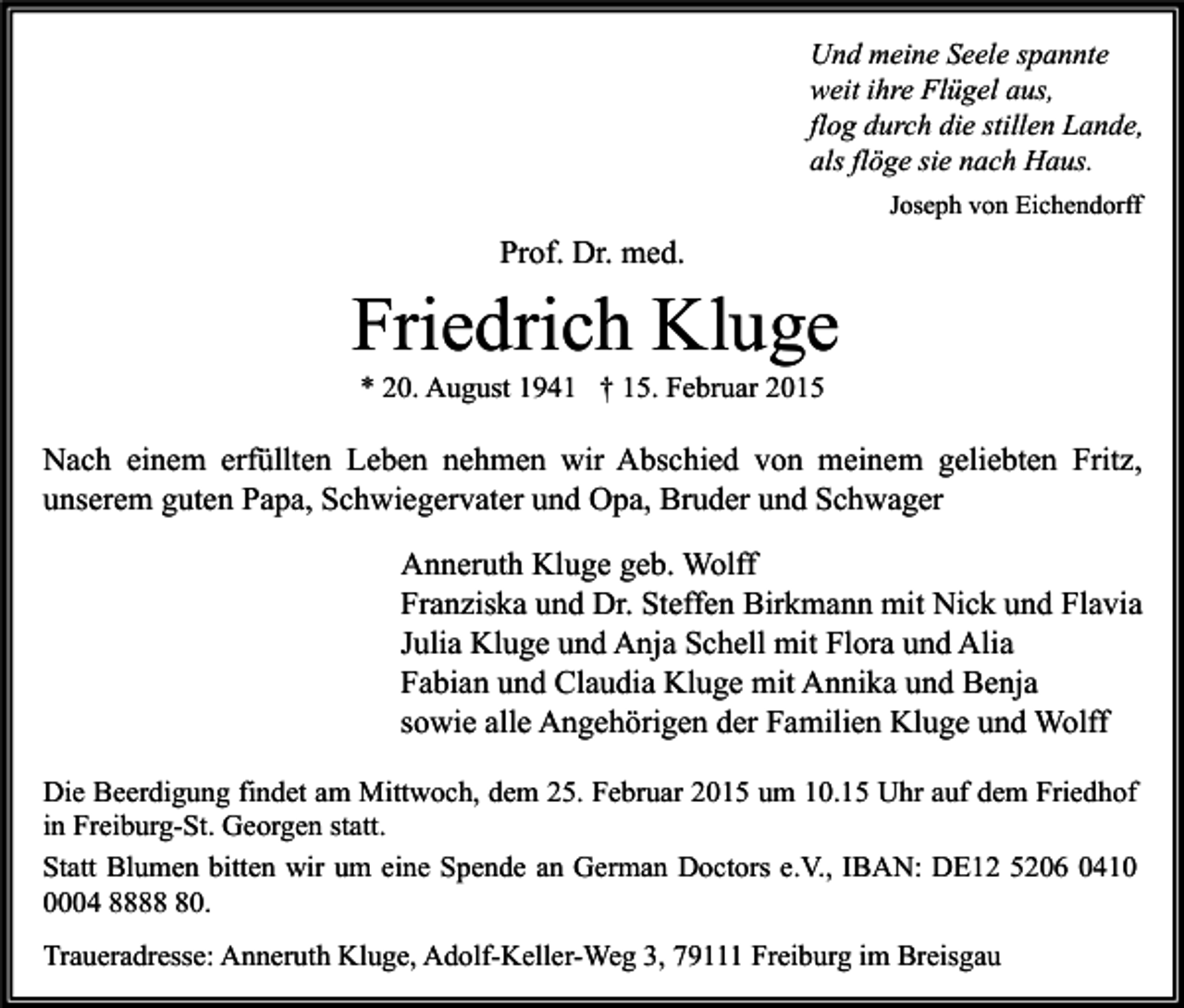 <p>Und meine Seele spannte<br />weit ihre Flügel aus,<br />flog durch die stillen Lande,<br />als flöge sie nach Haus.<br />Joseph von Eichendorff</p><p>Prof. Dr. med.</p><p>Friedrich Kluge<br />* 20. August 1941 † 15. Februar 2015</p><p>Nach einem erfüllten Leben nehmen wir Abschied von meinem geliebten Fritz,<br />unserem guten Papa, Schwiegervater und Opa, Bruder und Schwager<br />Anneruth Kluge geb. Wolff<br />Franziska und Dr. Steffen Birkmann mit Nick und Flavia<br />Julia Kluge und Anja Schell mit Flora und Alia<br />Fabian und Claudia Kluge mit Annika und Benja<br />sowie alle Angehörigen der Familien Kluge und Wolff<br />Die Beerdigung findet am Mittwoch, dem 25. Februar 2015 um 10.15 Uhr auf dem Friedhof<br />in Freiburg-St. Georgen statt.<br />Statt Blumen bitten wir um eine Spende an German Doctors e.V., IBAN: DE12 5206 041004 8880.<br />Traueradresse: Anneruth Kluge, Adolf-Keller-Weg 3, 79111 Freiburg im Breisgau</p>