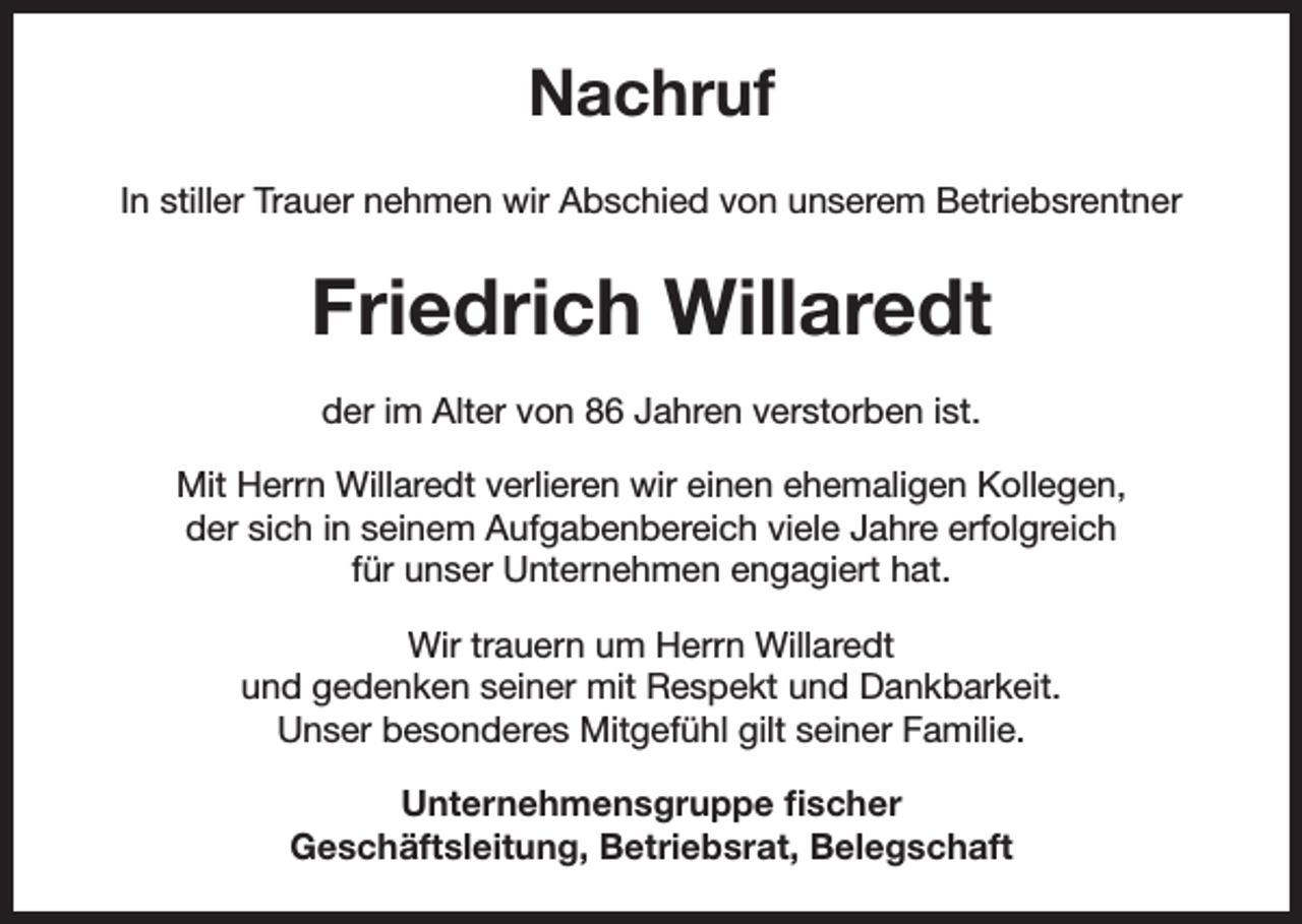 <p>Nachruf<br />In stiller Trauer nehmen wir Abschied von unserem Betriebsrentner</p><p>Friedrich Willaredt<br />der im Alter von 86 Jahren verstorben ist.<br />Mit Herrn Willaredt verlieren wir einen ehemaligen Kollegen,<br />der sich in seinem Aufgabenbereich viele Jahre erfolgreich<br />für unser Unternehmen engagiert hat.<br />Wir trauern um Herrn Willaredt<br />und gedenken seiner mit Respekt und Dankbarkeit.<br />Unser besonderes Mitgefühl gilt seiner Familie.<br />Unternehmensgruppe fischer<br />Geschäftsleitung, Betriebsrat, Belegschaft</p>