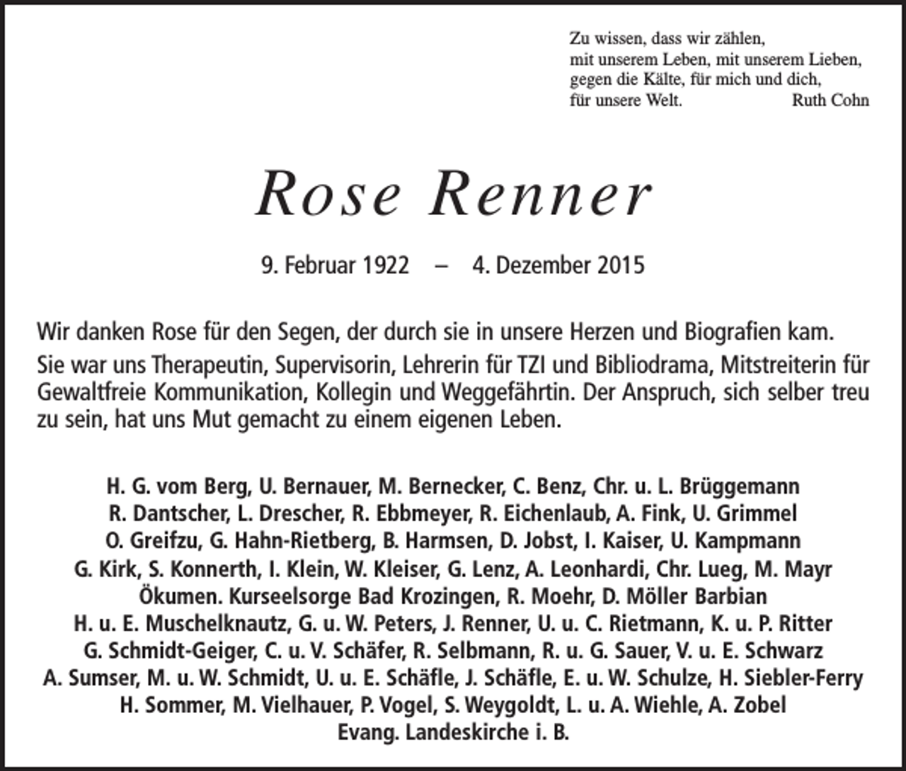<p>Zu wissen, dass wir zählen,<br />mit unserem Leben, mit unserem Lieben,<br />gegen die Kälte, für mich und dich,<br />für unsere Welt.<br />Ruth Cohn</p><p>Rose Renner<br />9. Februar 1922 – 4. Dezember 2015<br />Wir danken Rose für den Segen, der durch sie in unsere Herzen und Biografien kam.<br />Sie war uns Therapeutin, Supervisorin, Lehrerin für TZI und Bibliodrama, Mitstreiterin für<br />Gewaltfreie Kommunikation, Kollegin und Weggefährtin. Der Anspruch, sich selber treu<br />zu sein, hat uns Mut gemacht zu einem eigenen Leben.<br />H. G. vom Berg, U. Bernauer, M. Bernecker, C. Benz, Chr. u. L. Brüggemann<br />R. Dantscher, L. Drescher, R. Ebbmeyer, R. Eichenlaub, A. Fink, U. Grimmel<br />O. Greifzu, G. Hahn-Rietberg, B. Harmsen, D. Jobst, I. Kaiser, U. Kampmann<br />G. Kirk, S. Konnerth, I. Klein, W. Kleiser, G. Lenz, A. Leonhardi, Chr. Lueg, M. Mayr<br />Ökumen. Kurseelsorge Bad Krozingen, R. Moehr, D. Möller Barbian<br />H. u. E. Muschelknautz, G. u. W. Peters, J. Renner, U. u. C. Rietmann, K. u. P. Ritter<br />G. Schmidt-Geiger, C. u. V. Schäfer, R. Selbmann, R. u. G. Sauer, V. u. E. Schwarz<br />A. Sumser, M. u. W. Schmidt, U. u. E. Schäfle, J. Schäfle, E. u. W. Schulze, H. Siebler-Ferry<br />H. Sommer, M. Vielhauer, P. Vogel, S. Weygoldt, L. u. A. Wiehle, A. Zobel<br />Evang. Landeskirche i. B.</p>