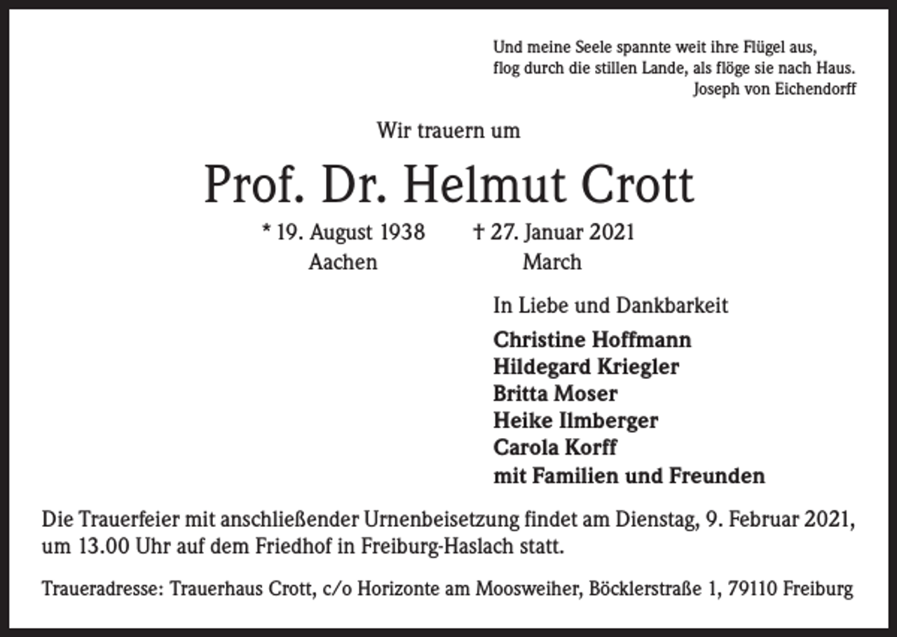 <p>Und meine Seele spannte weit ihre Flügel aus,<br />flog durch die stillen Lande, als flöge sie nach Haus.</p><p>Joseph von Eichendorff</p><p>Wir trauern um</p><p>Prof. Dr. Helmut Crott<br />* 19. August 1938 † 27. Januar 2021<br />Aachen<br />March<br />In Liebe und Dankbarkeit<br />Christine Hoffmann<br />Hildegard Kriegler<br />Britta Moser<br />Heike Ilmberger<br />Carola Korff<br />mit Familien und Freunden<br />Die Trauerfeier mit anschließender Urnenbeisetzung findet am Dienstag, 9. Februar 2021,<br />um 13.00 Uhr auf dem Friedhof in Freiburg-Haslach statt.<br />Traueradresse: Trauerhaus Crott, c/o Horizonte am Moosweiher, Böcklerstraße 1, 79110 Freiburg</p>