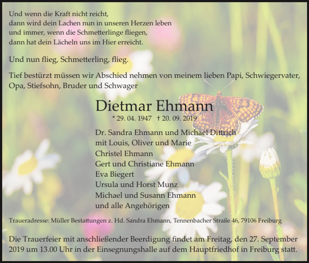 <p>Und wenn die Kraft nicht reicht,<br />dann wird dein Lachen nun in unseren Herzen leben<br />und immer, wenn die Schme�erlinge ﬂiegen,<br />dann hat dein Lächeln uns im Hier erreicht.</p><p>Und nun ﬂieg, Schme�erling, ﬂieg.<br />Tief bestürzt müssen wir Abschied nehmen von meinem lieben Papi, Schwiegervater,<br />Opa, Stiefsohn, Bruder und Schwager</p><p>Dietmar Ehmann<br />* 29. 04. 1947 † 20. 09. 2019</p><p>Dr. Sandra Ehmann und Michael Di�rich<br />mit Louis, Oliver und Marie<br />Christel Ehmann<br />Gert und Christiane Ehmann<br />Eva Biegert<br />Ursula und Horst Munz<br />Michael und Susann Ehmann<br />und alle Angehörigen<br />Traueradresse: Müller Besta�ungen z. Hd. Sandra Ehmann, Tennenbacher Straße 46, 79106 Freiburg</p><p>Die Trauerfeier mit anschließender Beerdigung ﬁndet am Freitag, den 27. September<br />2019 um 13.00 Uhr in der Einsegnungshalle auf dem Hauptfriedhof in Freiburg sta�.</p>