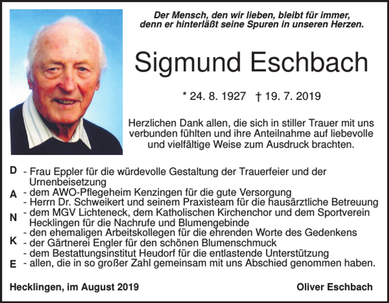 <p>Der Mensch, den wir lieben, bleibt für immer,<br />denn er hinterläßt seine Spuren in unseren Herzen.</p><p>Sigmund Eschbach<br />* 24. 8. 1927 † 19. 7. 2019<br />Herzlichen Dank allen, die sich in stiller Trauer mit uns<br />verbunden fühlten und ihre Anteilnahme auf liebevolle<br />und vielfältige Weise zum Ausdruck brachten.</p><p>D - Frau Eppler für die würdevolle Gestaltung der Trauerfeier und der<br />Urnenbeisetzung<br />A - dem AWO-Pflegeheim Kenzingen für die gute Versorgung<br />- Herrn Dr. Schweikert und seinem Praxisteam für die hausärztliche Betreuung<br />dem MGV Lichteneck, dem Katholischen Kirchenchor und dem Sportverein<br />N - Hecklingen<br />für die Nachrufe und Blumengebinde<br />- den ehemaligen Arbeitskollegen für die ehrenden Worte des Gedenkens<br />K - der Gärtnerei Engler für den schönen Blumenschmuck<br />- dem Bestattungsinstitut Heudorf für die entlastende Unterstützung<br />E - allen, die in so großer Zahl gemeinsam mit uns Abschied genommen haben.<br />Hecklingen, im August 2019</p><p>Oliver Eschbach</p>