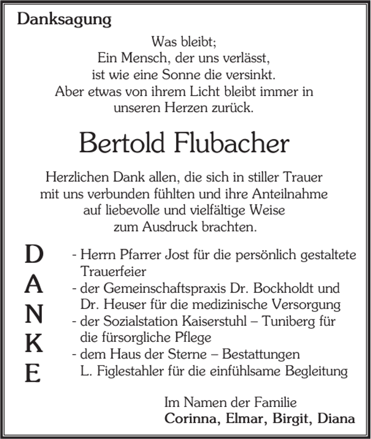 <p>Danksagung<br />Was bleibt;<br />Ein Mensch, der uns verlässt,<br />ist wie eine Sonne die versinkt.<br />Aber etwas von ihrem Licht bleibt immer in<br />unseren Herzen zurück.</p><p>Bertold Flubacher<br />Herzlichen Dank allen, die sich in stiller Trauer<br />mit uns verbunden fühlten und ihre Anteilnahme<br />auf liebevolle und vielfältige Weise<br />zum Ausdruck brachten.</p><p>D<br />A<br />N<br />K<br />E</p><p>- Herrn Pfarrer Jost für die persönlich gestaltete<br />Trauerfeier<br />- der Gemeinschaftspraxis Dr. Bockholdt und<br />Dr. Heuser für die medizinische Versorgung<br />- der Sozialstation Kaiserstuhl – Tuniberg für<br />die fürsorgliche Pflege<br />- dem Haus der Sterne – Bestattungen<br />L. Figlestahler für die einfühlsame Begleitung<br />Im Namen der Familie<br />Corinna, Elmar, Birgit, Diana</p>