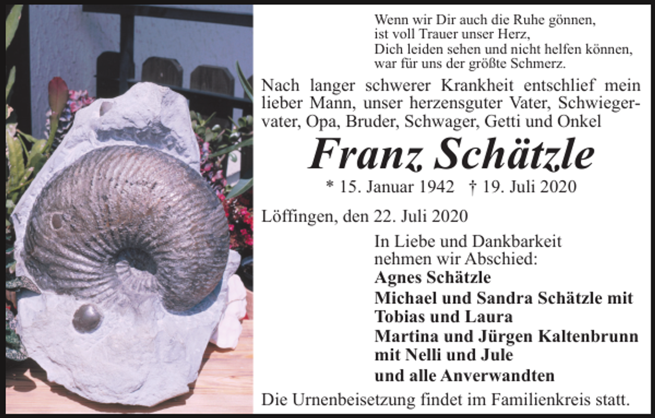 <p>Wenn wir Dir auch die Ruhe gönnen,<br />ist voll Trauer unser Herz,<br />Dich leiden sehen und nicht helfen können,<br />war für uns der größte Schmerz.</p><p>Nach langer schwerer Krankheit entschlief mein<br />lieber Mann, unser herzensguter Vater, Schwiegervater, Opa, Bruder, Schwager, Getti und Onkel</p><p>Franz Schätzle<br />* 15. Januar 1942 † 19. Juli 2020<br />Löffingen, den 22. Juli 2020<br />In Liebe und Dankbarkeit<br />nehmen wir Abschied:<br />Agnes Schätzle<br />Michael und Sandra Schätzle mit<br />Tobias und Laura<br />Martina und Jürgen Kaltenbrunn<br />mit Nelli und Jule<br />und alle Anverwandten<br />Die Urnenbeisetzung findet im Familienkreis statt.</p>