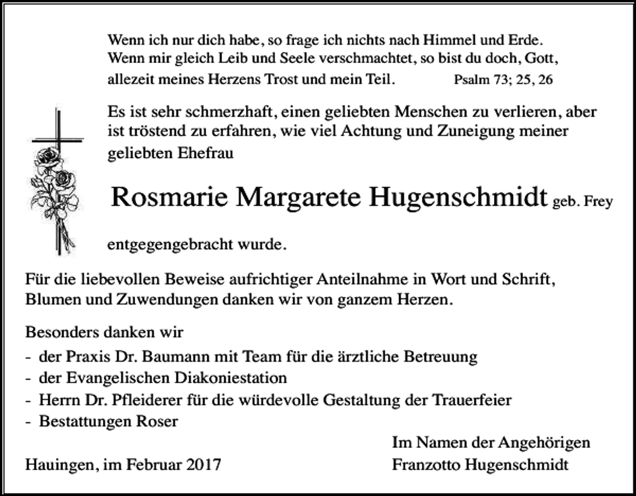 <p>Wenn ich nur dich habe, so frage ich nichts nach Himmel und Erde.<br />Wenn mir gleich Leib und Seele verschmachtet, so bist du doch, Gott,<br />Psalm 73; 25, 26<br />allezeit meines Herzens Trost und mein Teil.</p><p>Es ist sehr schmerzhaft, einen geliebten Menschen zu verlieren, aber<br />ist tröstend zu erfahren, wie viel Achtung und Zuneigung meiner<br />geliebten Ehefrau</p><p>Rosmarie Margarete Hugenschmidt geb. Frey<br />entgegengebracht wurde.<br />Für die liebevollen Beweise aufrichtiger Anteilnahme in Wort und Schrift,<br />Blumen und Zuwendungen danken wir von ganzem Herzen.<br />Besonders danken wir<br />- der Praxis Dr. Baumann mit Team für die ärztliche Betreuung<br />- der Evangelischen Diakoniestation<br />- Herrn Dr. Pfleiderer für die würdevolle Gestaltung der Trauerfeier<br />- Bestattungen Roser<br />Im Namen der Angehörigen<br />Hauingen, im Februar 2017<br />Franzotto Hugenschmidt</p>