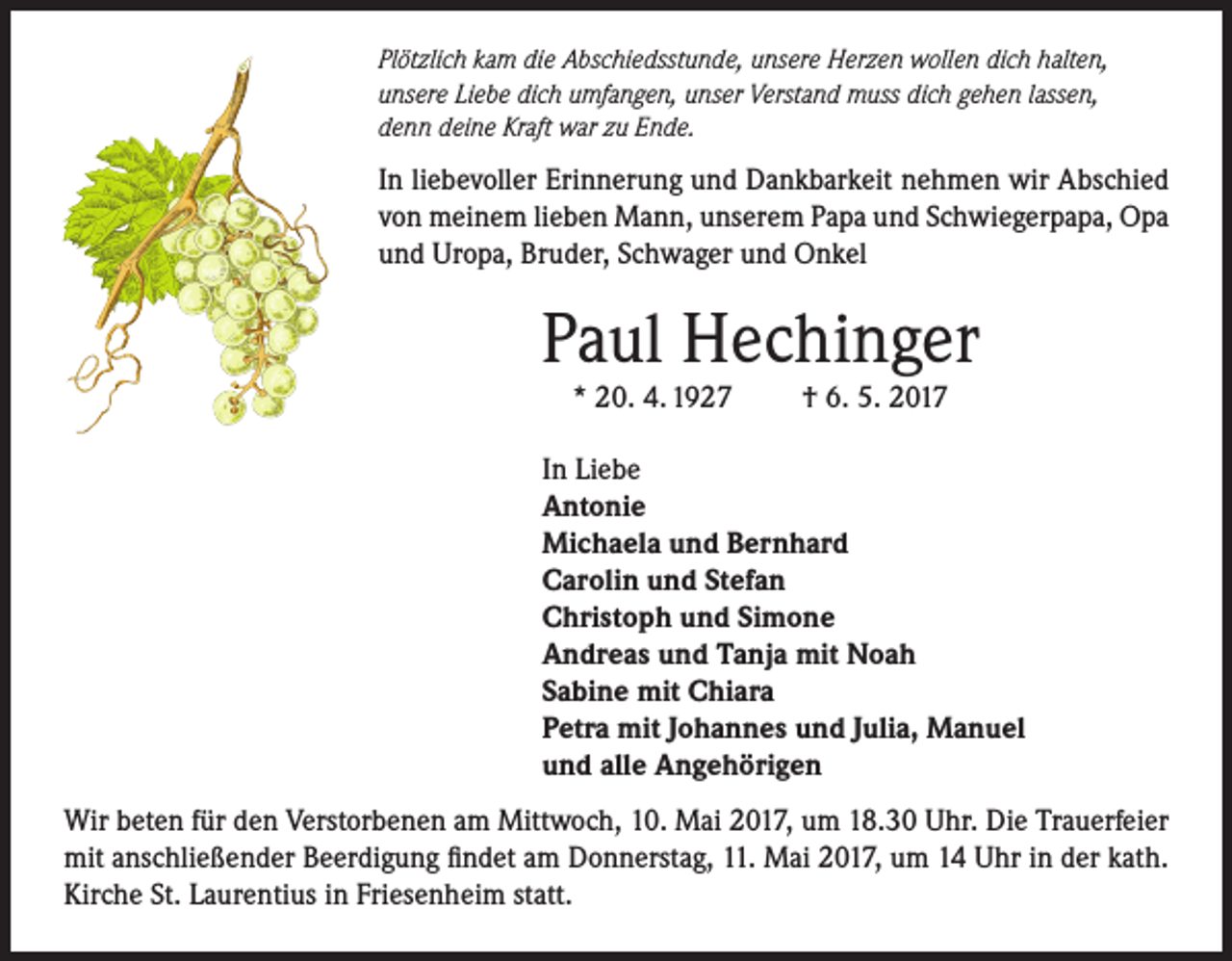 <p>Plötzlich kam die Abschiedsstunde, unsere Herzen wollen dich halten,<br />unsere Liebe dich umfangen, unser Verstand muss dich gehen lassen,<br />denn deine Kraft war zu Ende.</p><p>In liebevoller Erinnerung und Dankbarkeit nehmen wir Abschied<br />von meinem lieben Mann, unserem Papa und Schwiegerpapa, Opa<br />und Uropa, Bruder, Schwager und Onkel</p><p>Paul Hechinger<br />* 20. 4. 1927</p><p>† 6. 5. 2017</p><p>In Liebe<br />Antonie<br />Michaela und Bernhard<br />Carolin und Stefan<br />Christoph und Simone<br />Andreas und Tanja mit Noah<br />Sabine mit Chiara<br />Petra mit Johannes und Julia, Manuel<br />und alle Angehörigen<br />Wir beten für den Verstorbenen am Mittwoch, 10. Mai 2017, um 18.30 Uhr. Die Trauerfeier<br />mit anschließender Beerdigung findet am Donnerstag, 11. Mai 2017, um 14 Uhr in der kath.<br />Kirche St. Laurentius in Friesenheim statt.</p>