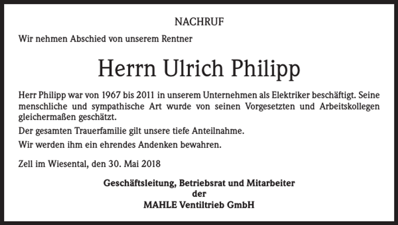 <p>NACHRUF<br />Wir nehmen Abschied von unserem Rentner</p><p>Herrn Ulrich Philipp<br />Herr Philipp war von 1967 bis 2011 in unserem Unternehmen als Elektriker beschäftigt. Seine<br />menschliche und sympathische Art wurde von seinen Vorgesetzten und Arbeitskollegen<br />gleichermaßen geschätzt.<br />Der gesamten Trauerfamilie gilt unsere tiefe Anteilnahme.<br />Wir werden ihm ein ehrendes Andenken bewahren.<br />Zell im Wiesental, den 30. Mai 2018<br />Geschäftsleitung, Betriebsrat und Mitarbeiter<br />der<br />MAHLE Ventiltrieb GmbH</p>
