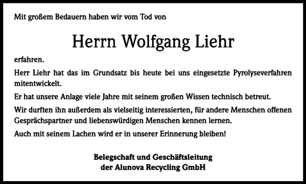 <p>Mit großem Bedauern haben wir vom Tod von</p><p>Herrn Wolfgang Liehr<br />erfahren.<br />Herr Liehr hat das im Grundsatz bis heute bei uns eingesetzte Pyrolyseverfahren<br />­mitentwickelt.<br />Er hat unsere Anlage viele Jahre mit seinem großen Wissen technisch betreut.<br />Wir durften ihn außerdem als vielseitig interessierten, für andere Menschen offenen<br />Gesprächspartner und liebenswürdigen Menschen kennen lernen.<br />Auch mit seinem Lachen wird er in unserer Erinnerung bleiben!<br />Belegschaft und Geschäftsleitung<br />der Alunova Recycling GmbH</p>