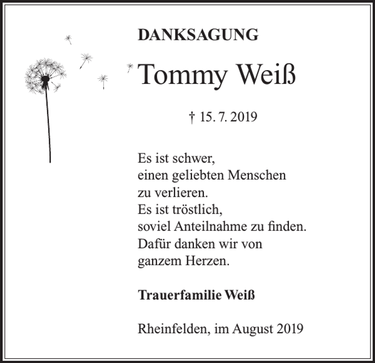 <p>DANKSAGUNG</p><p>Tommy Weiß<br />† 15. 7. 2019<br />Es ist schwer,<br />einen geliebten Menschen<br />zu verlieren.<br />Es ist tröstlich,<br />soviel Anteilnahme zu finden.<br />Dafür danken wir von<br />ganzem Herzen.<br />Trauerfamilie Weiß<br />Rheinfelden, im August 2019</p>
