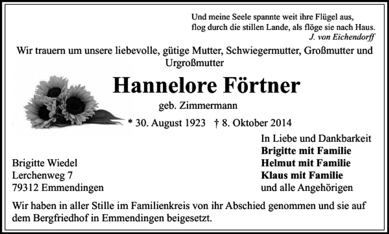 <p>Und meine Seele spannte weit ihre Flügel aus,<br />flog durch die stillen Lande, als flöge sie nach Haus.<br />J. von Eichendorff</p><p>Wir trauern um unsere liebevolle, gütige Mutter, Schwiegermutter, Großmutter und<br />Urgroßmutter</p><p>Hannelore Förtner<br />geb. Zimmermann</p><p>Brigitte Wiedel<br />Lerchenweg 9312 Emmendingen</p><p>* 30. August 1923 † 8. Oktober 2014<br />In Liebe und Dankbarkeit<br />Brigitte mit Familie<br />Helmut mit Familie<br />Klaus mit Familie<br />und alle Angehörigen</p><p>Wir haben in aller Stille im Familienkreis von ihr Abschied genommen und sie auf<br />dem Bergfriedhof in Emmendingen beigesetzt.</p>