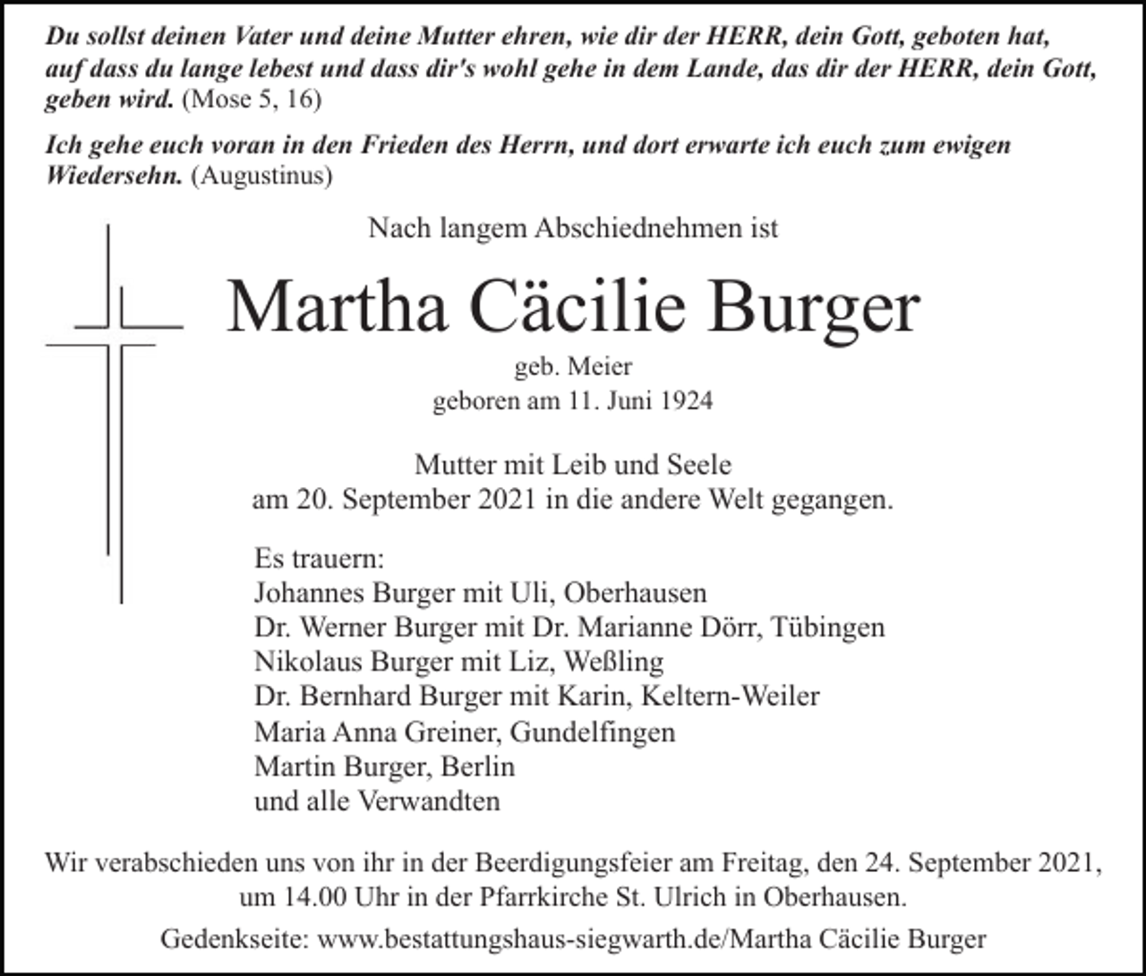 <p>Du sollst deinen Vater und deine Mutter ehren, wie dir der HERR, dein Gott, geboten hat,<br />auf dass du lange lebest und dass dir's wohl gehe in dem Lande, das dir der HERR, dein Gott,<br />geben wird. (Mose 5, 16)<br />Ich gehe euch voran in den Frieden des Herrn, und dort erwarte ich euch zum ewigen<br />Wiedersehn. (Augustinus)</p><p>Nach langem Abschiednehmen ist</p><p>Martha Cäcilie Burger<br />geb. Meier<br />geboren am 11. Juni 1924</p><p>Mutter mit Leib und Seele<br />am 20. September 2021 in die andere Welt gegangen.<br />Es trauern:<br />Johannes Burger mit Uli, Oberhausen<br />Dr. Werner Burger mit Dr. Marianne Dörr, Tübingen<br />Nikolaus Burger mit Liz, Weßling<br />Dr. Bernhard Burger mit Karin, Keltern-Weiler<br />Maria Anna Greiner, Gundelfingen<br />Martin Burger, Berlin<br />und alle Verwandten<br />Wir verabschieden uns von ihr in der Beerdigungsfeier am Freitag, den 24. September 2021,<br />um 14.00 Uhr in der Pfarrkirche St. Ulrich in Oberhausen.<br />Gedenkseite: www.bestattungshaus-siegwarth.de/Martha Cäcilie Burger</p>