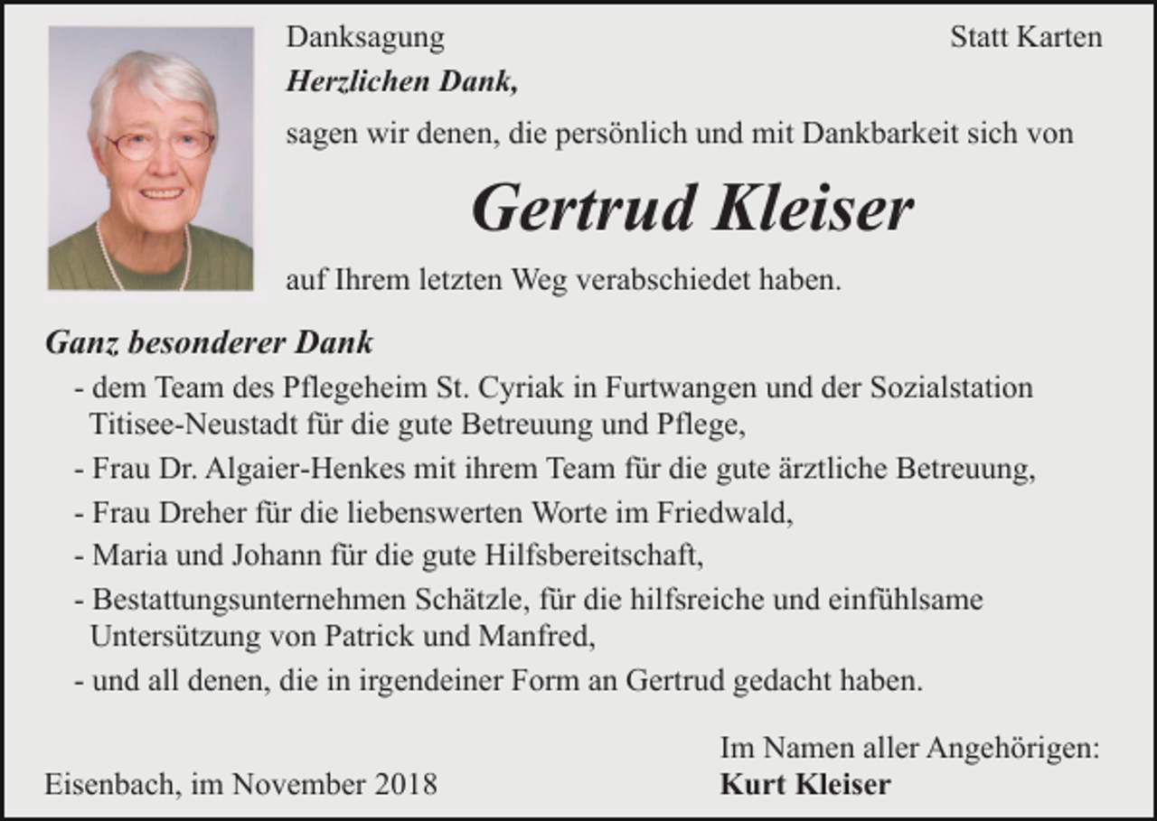 <p>Danksagung<br />Herzlichen Dank,</p><p>Statt Karten</p><p>sagen wir denen, die persönlich und mit Dankbarkeit sich von</p><p>Gertrud Kleiser<br />auf Ihrem letzten Weg verabschiedet haben.</p><p>Ganz besonderer Dank<br />- dem Team des Pflegeheim St. Cyriak in Furtwangen und der Sozialstation<br />Titisee-Neustadt für die gute Betreuung und Pflege,<br />- Frau Dr. Algaier-Henkes mit ihrem Team für die gute ärztliche Betreuung,<br />- Frau Dreher für die liebenswerten Worte im Friedwald,<br />- Maria und Johann für die gute Hilfsbereitschaft,<br />- Bestattungsunternehmen Schätzle, für die hilfsreiche und einfühlsame<br />Untersützung von Patrick und Manfred,<br />- und all denen, die in irgendeiner Form an Gertrud gedacht haben.<br />Eisenbach, im November 2018</p><p>Im Namen aller Angehörigen:<br />Kurt Kleiser</p>