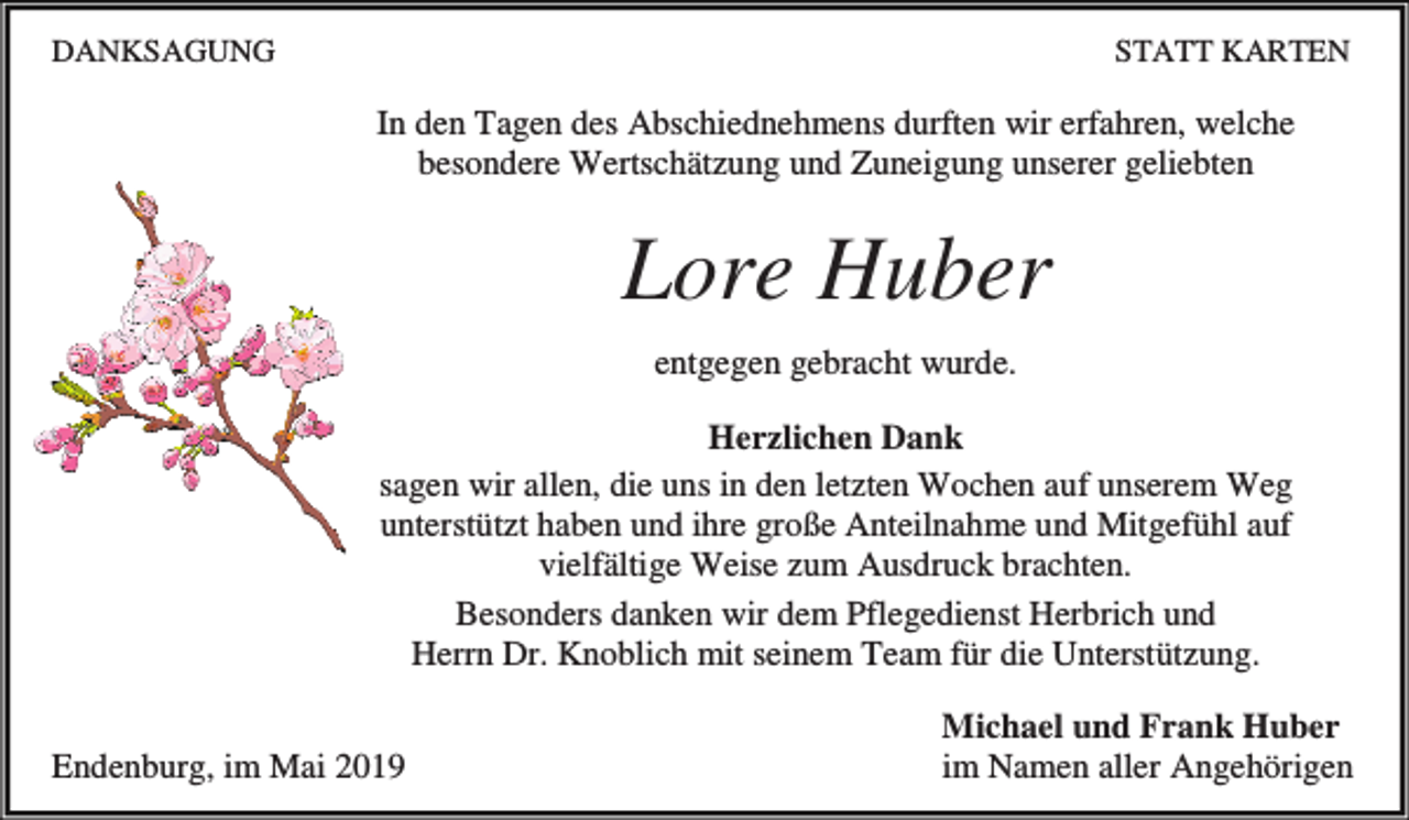 <p>DANKSAGUNG</p><p>STATT KARTEN</p><p>In den Tagen des Abschiednehmens durften wir erfahren, welche<br />besondere Wertschätzung und Zuneigung unserer geliebten</p><p>Lore Huber<br />entgegen gebracht wurde.<br />Herzlichen Dank<br />sagen wir allen, die uns in den letzten Wochen auf unserem Weg<br />unterstützt haben und ihre große Anteilnahme und Mitgefühl auf<br />vielfältige Weise zum Ausdruck brachten.<br />Besonders danken wir dem Pflegedienst Herbrich und<br />Herrn Dr. Knoblich mit seinem Team für die Unterstützung.<br />Endenburg, im Mai 2019</p><p>Michael und Frank Huber<br />im Namen aller Angehörigen</p>