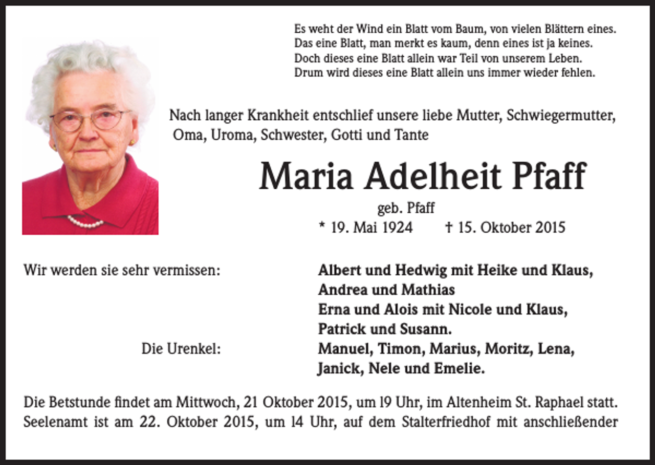 <p>Nach langer Krankheit entschlief unsere liebe Mutter, Schwiegermutter,<br />Oma, Uroma, Schwester, Gotti und Tante</p><p>Es weht der Wind ein Blatt vom Baum, von vielen Blättern eines.<br />Das eine Blatt, man merkt es kaum, denn eines ist ja keines.<br />Doch dieses eine Blatt allein war Teil von unserem Leben.<br />Drum wird dieses eine Blatt allein uns immer wieder fehlen.</p><p>Maria Adelheit Pfaff</p><p>geb. Pfaff<br />* 19. Mai 1924 † 15. Oktober 2015</p><p>Wir werden sie sehr vermissen:</p><p>A<br />lbert und Hedwig mit Heike und Klaus,<br />Andrea und Mathias<br />Erna und Alois mit Nicole und Klaus,<br />Patrick und Susann.<br />M<br />anuel, Timon, Marius, Moritz, Lena,<br />Janick, Nele und Emelie.</p><p>Die Urenkel:</p><p>Die Betstunde findet am Mittwoch, 21 Oktober 2015, um l9 Uhr, im Altenheim St. Raphael statt.<br />Seelenamt ist am 22. Oktober 2015, um l4 Uhr, auf dem Stalterfriedhof mit anschließender</p>