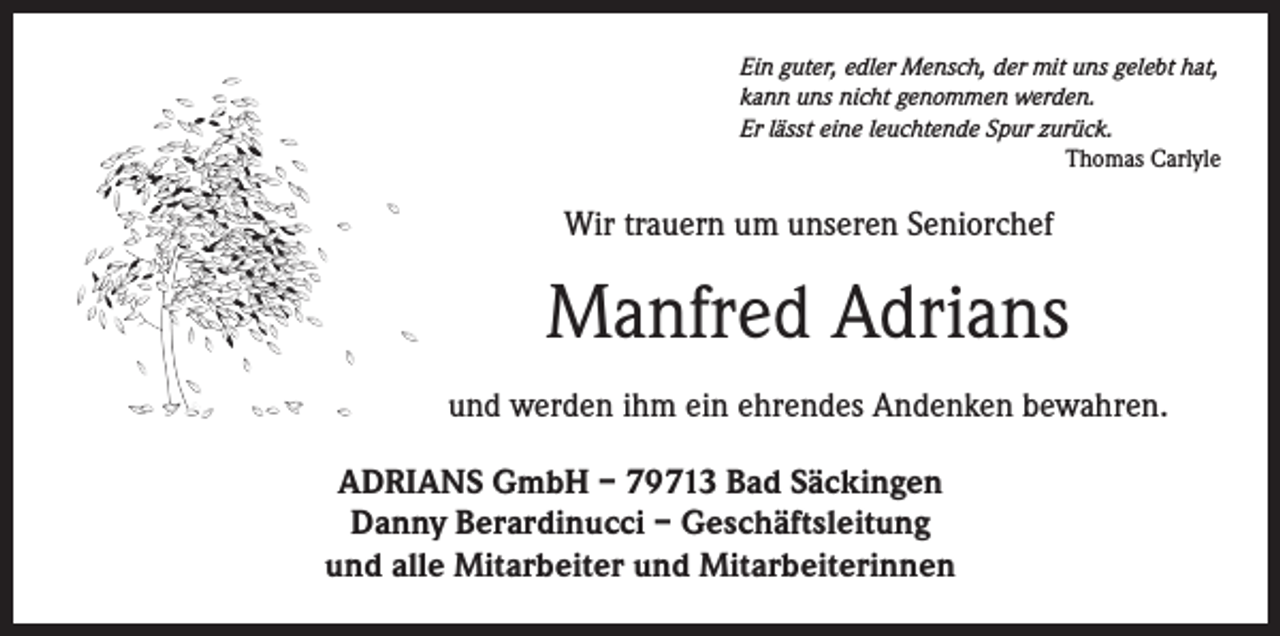 <p>Ein guter, edler Mensch, der mit uns gelebt hat,<br />kann uns nicht genommen werden.<br />Er lässt eine leuchtende Spur zurück.</p><p>Thomas Carlyle</p><p>Wir trauern um unseren Seniorchef</p><p>Manfred Adrians<br />und werden ihm ein ehrendes Andenken bewahren.<br />ADRIANS GmbH – 79713 Bad Säckingen<br />Danny Berardinucci – Geschäftsleitung<br />und alle Mitarbeiter und Mitarbeiterinnen</p>