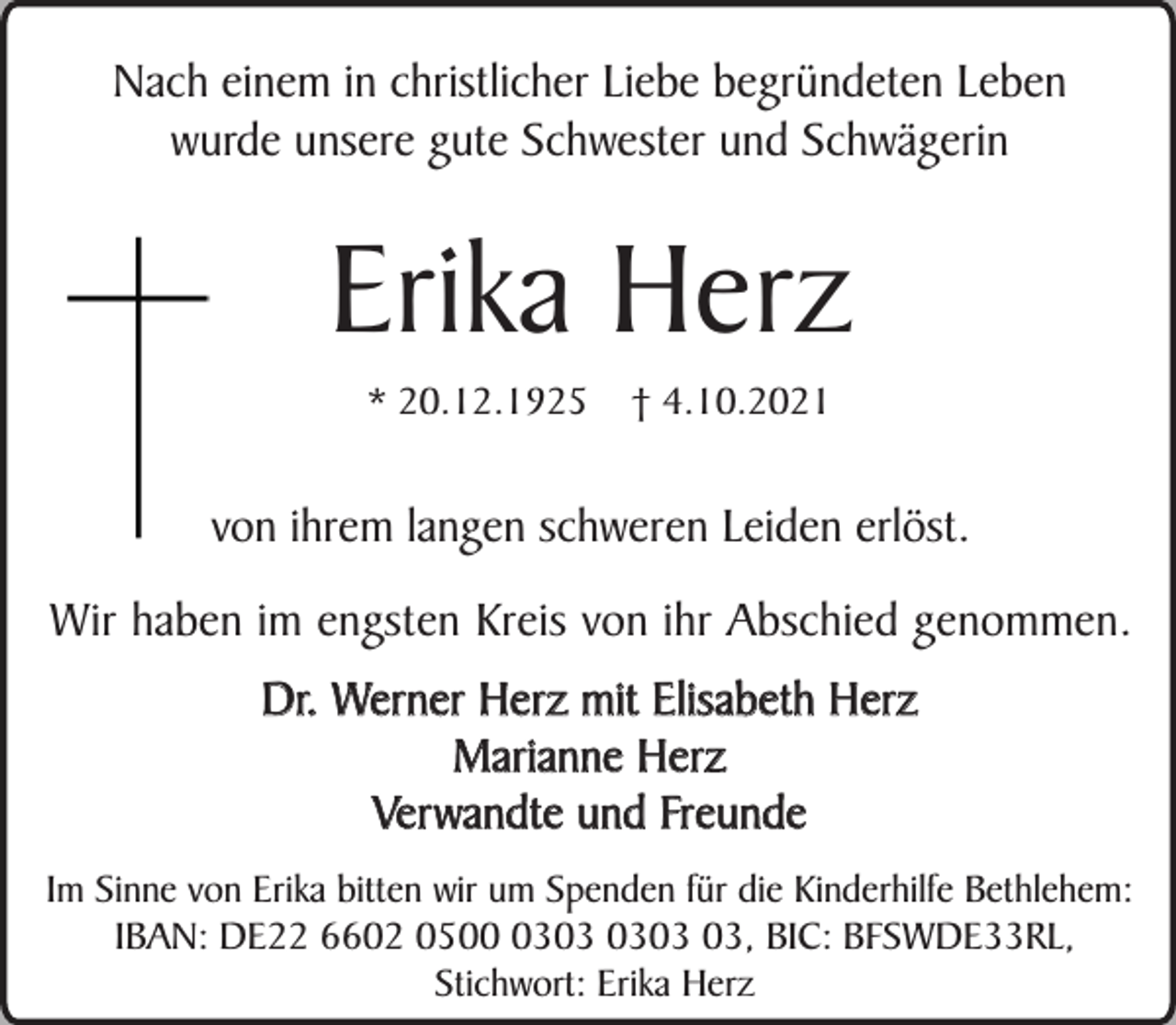 <p>Nach einem in christlicher Liebe begründeten Leben<br />wurde unsere gute Schwester und Schwägerin</p><p>Erika Herz<br />* 20.12.1925</p><p>† 4.10.2021</p><p>von ihrem langen schweren Leiden erlöst.<br />Wir haben im engsten Kreis von ihr Abschied genommen.<br />Dr. Werner Herz mit Elisabeth Herz<br />Marianne Herz<br />Verwandte und Freunde<br />Im Sinne von Erika bitten wir um Spenden für die Kinderhilfe Bethlehem:<br />IBAN: DE22 6602 0503, BIC: BFSWDE33RL,<br />Stichwort: Erika Herz</p>