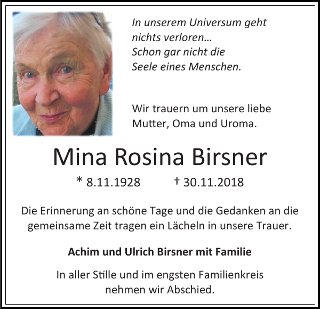 <p>In unserem Universum geht<br />nichts verloren…<br />Schon gar nicht die<br />Seele eines Menschen.</p><p>Wir trauern um unsere liebe<br />Mutter, Oma und Uroma.</p><p>Mina Rosina Birsner<br />* 8.11.1928</p><p>† 30.11.2018</p><p>Die Erinnerung an schöne Tage und die Gedanken an die<br />gemeinsame Zeit tragen ein Lächeln in unsere Trauer.<br />Achim und Ulrich Birsner mit Familie<br />In aller Stille und im engsten Familienkreis<br />nehmen wir Abschied.</p>