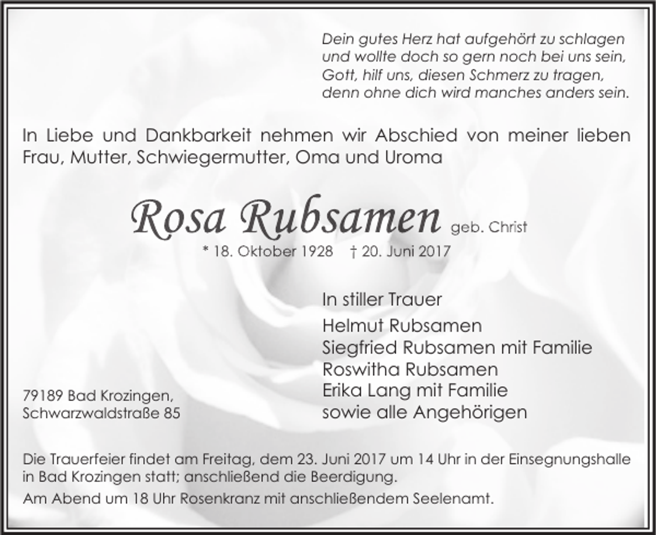 <p>Dein gutes Herz hat aufgehört zu schlagen<br />und wollte doch so gern noch bei uns sein,<br />Gott, hilf uns, diesen Schmerz zu tragen,<br />denn ohne dich wird manches anders sein.</p><p>In Liebe und Dankbarkeit nehmen wir Abschied von meiner lieben<br />Frau, Mutter, Schwiegermutter, Oma und Uroma</p><p>Rosa Rubsamen<br />* 18. Oktober 1928</p><p>79189 Bad Krozingen,<br />Schwarzwaldstraße 85</p><p>geb. Christ</p><p>† 20. Juni 2017</p><p>In stiller Trauer<br />Helmut Rubsamen<br />Siegfried Rubsamen mit Familie<br />Roswitha Rubsamen<br />Erika Lang mit Familie<br />sowie alle Angehörigen</p><p>Die Trauerfeier findet am Freitag, dem 23. Juni 2017 um 14 Uhr in der Einsegnungshalle<br />in Bad Krozingen statt; anschließend die Beerdigung.<br />Am Abend um 18 Uhr Rosenkranz mit anschließendem Seelenamt.</p>