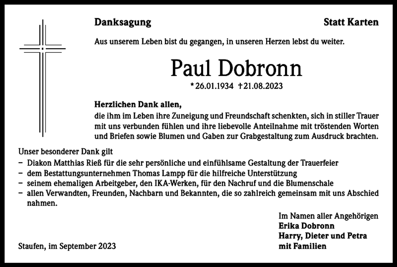 <p>Danksagung</p><p>Statt Karten</p><p>Aus unserem Leben bist du gegangen, in unseren Herzen lebst du weiter.</p><p>Paul Dobronn<br />* 26.01.1934 † 21.08.2023</p><p>Herzlichen Dank allen,<br />die ihm im Leben ihre Zuneigung und Freundschaft schenkten, sich in stiller Trauer<br />mit uns verbunden fühlen und ihre liebevolle Anteilnahme mit tröstenden Worten<br />und Briefen sowie Blumen und Gaben zur Grabgestaltung zum Ausdruck brachten.<br />Unser besonderer Dank gilt<br />– Diakon Matthias Rieß für die sehr persönliche und einfühlsame Gestaltung der Trauerfeier<br />– dem Bestattungsunternehmen Thomas Lampp für die hilfreiche Unterstützung<br />– seinem ehemaligen Arbeitgeber, den IKA-Werken, für den Nachruf und die Blumenschale<br />– allen Verwandten, Freunden, Nachbarn und Bekannten, die so zahlreich gemeinsam mit uns Abschied<br />nahmen.</p><p>Im Namen aller Angehörigen</p><p>Erika Dobronn</p><p>Harry, Dieter und Petra<br />Staufen, im September 2023<br />mit Familien</p>