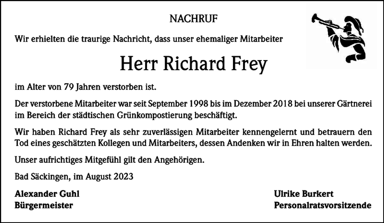 <p>NACHRUF<br />Wir erhielten die traurige Nachricht, dass unser ehemaliger Mitarbeiter</p><p>Herr Richard Frey<br />im Alter von 79 Jahren verstorben ist.<br />Der verstorbene Mitarbeiter war seit September 1998 bis im Dezember 2018 bei unserer Gärtnerei<br />im Bereich der städtischen Grünkompostierung beschäftigt.<br />Wir haben Richard Frey als sehr zuverlässigen Mitarbeiter kennengelernt und betrauern den<br />Tod eines geschätzten Kollegen und Mitarbeiters, dessen Andenken wir in Ehren halten werden.<br />Unser aufrichtiges Mitgefühl gilt den Angehörigen.<br />Bad Säckingen, im August 2023<br />Alexander Guhl<br />Ulrike Burkert<br />Bürgermeister Personalratsvorsitzende</p>