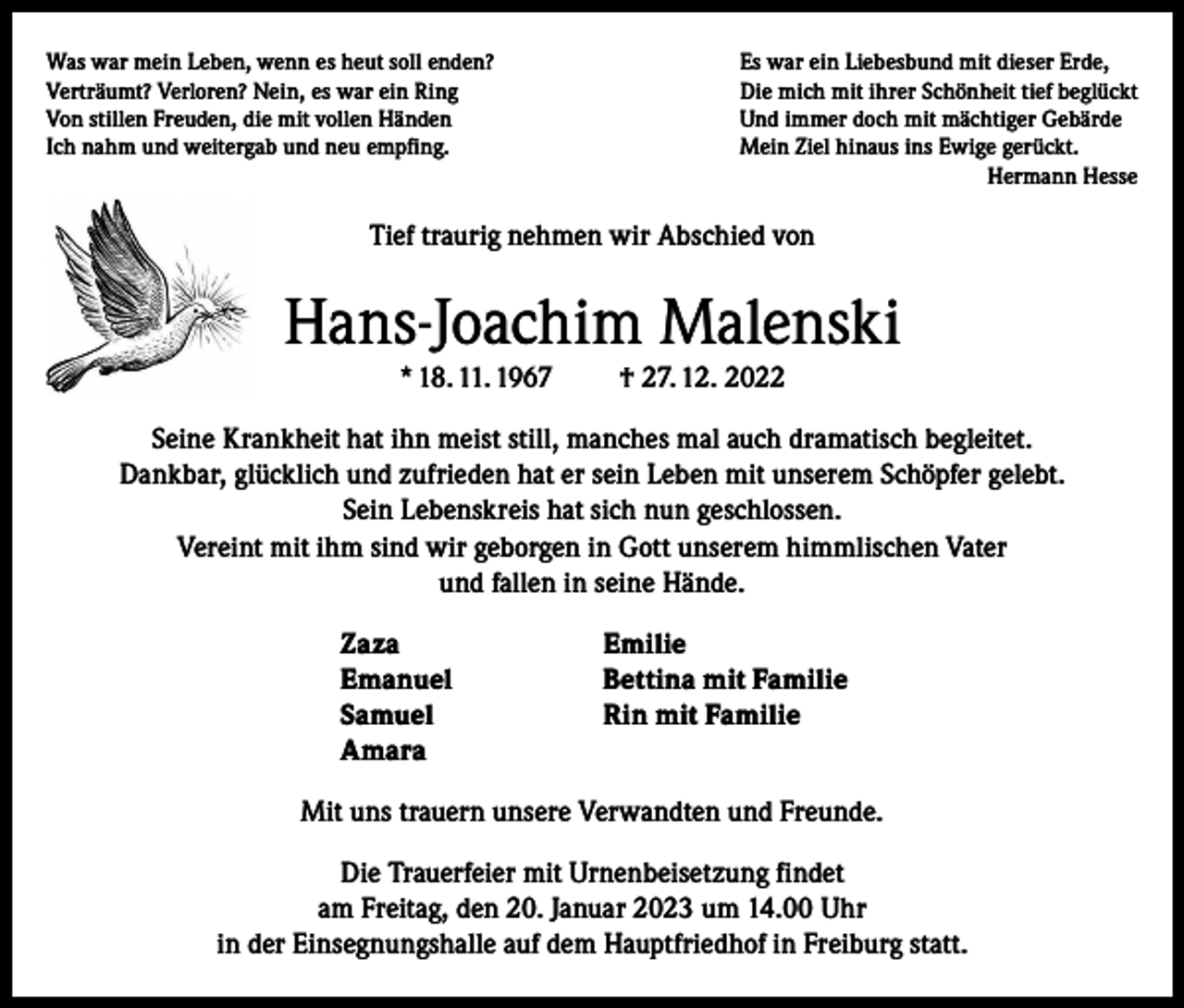 <p>Was war mein Leben, wenn es heut soll enden?<br />Verträumt? Verloren? Nein, es war ein Ring<br />Von stillen Freuden, die mit vollen Händen<br />Ich nahm und weitergab und neu empfing.</p><p>Es war ein Liebesbund mit dieser Erde,<br />Die mich mit ihrer Schönheit tief beglückt<br />Und immer doch mit mächtiger Gebärde<br />Mein Ziel hinaus ins Ewige gerückt.<br />Hermann Hesse</p><p>Tief traurig nehmen wir Abschied von</p><p>Hans-Joachim Malenski<br />* 18. 11. 1967</p><p>† 27. 12. 2022</p><p>Seine Krankheit hat ihn meist still, manches mal auch dramatisch begleitet.<br />Dankbar, glücklich und zufrieden hat er sein Leben mit unserem Schöpfer gelebt.<br />Sein Lebenskreis hat sich nun geschlossen.<br />Vereint mit ihm sind wir geborgen in Gott unserem himmlischen Vater<br />und fallen in seine Hände.<br />Zaza Emilie<br />Emanuel<br />Bettina mit Familie<br />Samuel<br />Rin mit Familie<br />Amara<br />Mit uns trauern unsere Verwandten und Freunde.<br />Die Trauerfeier mit Urnenbeisetzung findet<br />am Freitag, den 20. Januar 2023 um 14.00 Uhr<br />in der Einsegnungshalle auf dem Hauptfriedhof in Freiburg statt.</p>