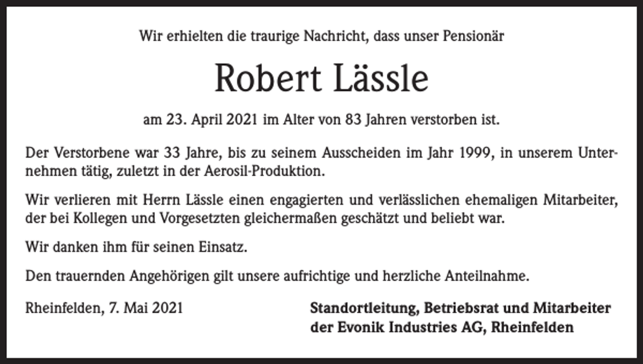 <p>Wir erhielten die traurige Nachricht, dass unser Pensionär</p><p>Robert Lässle<br />am 23. April 2021 im Alter von 83 Jahren verstorben ist.<br />Der Verstorbene war 33 Jahre, bis zu seinem Ausscheiden im Jahr 1999, in unserem Unternehmen tätig, zuletzt in der Aerosil-Produktion.<br />Wir verlieren mit Herrn Lässle einen engagierten und verlässlichen ehemaligen Mitarbeiter,<br />der bei Kollegen und Vorgesetzten gleichermaßen geschätzt und beliebt war.<br />Wir danken ihm für seinen Einsatz.<br />Den trauernden Angehörigen gilt unsere aufrichtige und herzliche Anteilnahme.<br />Rheinfelden, 7. Mai 2021 Standortleitung, Betriebsrat und Mitarbeiter<br />der Evonik Industries AG, Rheinfelden</p>