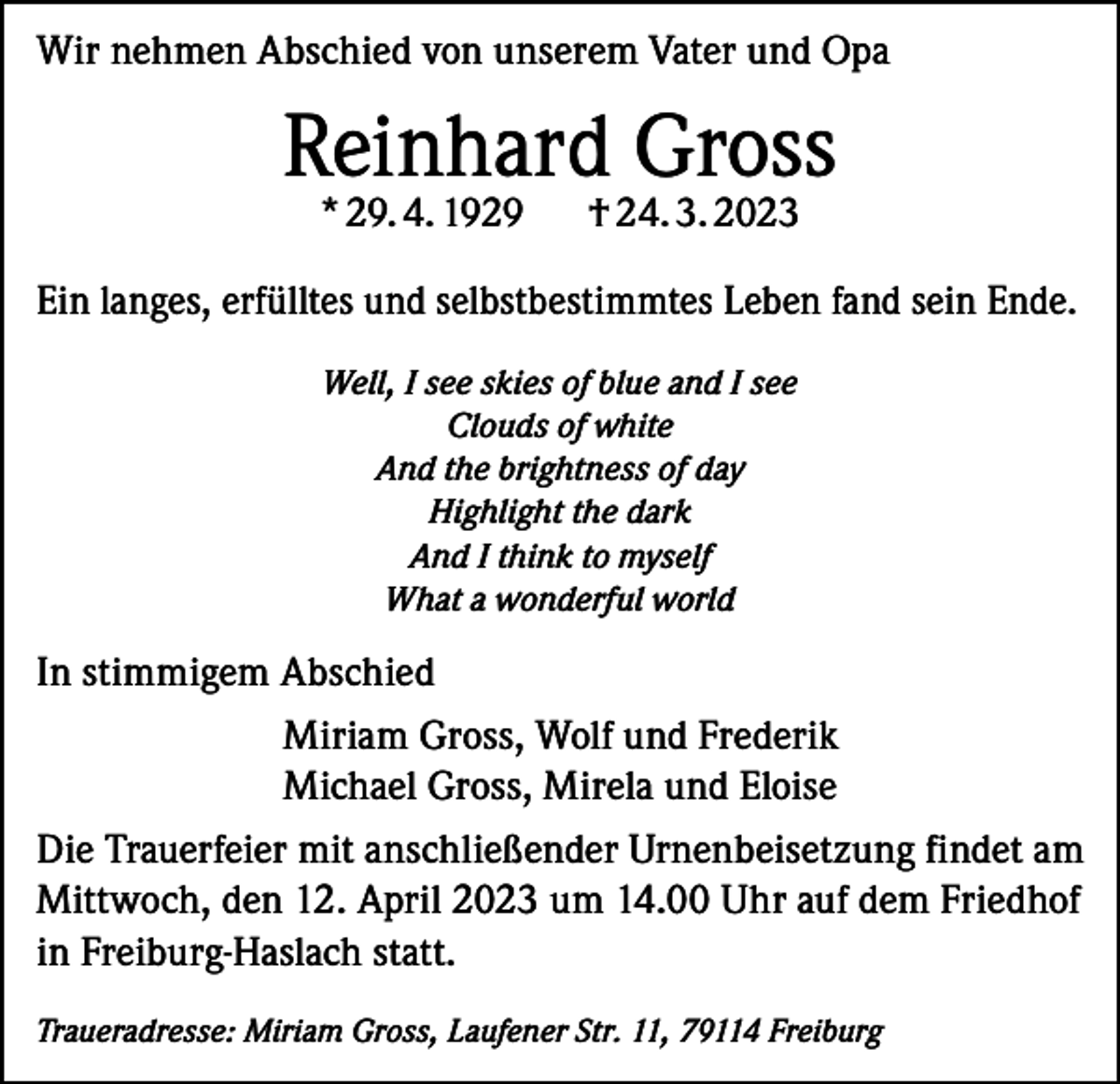<p>Wir nehmen Abschied von unserem Vater und Opa</p><p>Reinhard Gross<br />* 29. 4. 1929</p><p>† 24. 3. 2023</p><p>Ein langes, erfülltes und selbstbestimmtes Leben fand sein Ende.<br />Well, I see skies of blue and I see<br />Clouds of white<br />And the brightness of day<br />Highlight the dark<br />And I think to myself<br />What a wonderful world</p><p>In stimmigem Abschied<br />Miriam Gross, Wolf und Frederik<br />Michael Gross, Mirela und Eloise<br />Die Trauerfeier mit anschließender Urnenbeisetzung findet am<br />Mittwoch, den 12. April 2023 um 14.00 Uhr auf dem Friedhof<br />in Freiburg-Haslach statt.<br />Traueradresse: Miriam Gross, Laufener Str. 11, 79114 Freiburg</p>